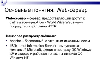 Основные понятия: Web-сервер
Web-cервер – сервер, предоставляющий доступ к
сайтам всемирной сети World Wide Web (www)
посредством протокола HTTP.
Наиболее распространённые:
• Apache – бесплатный, с открытым исходным кодом
• IIS(Internet Information Server) – выпускается
компанией Microsoft, входит в поставку ОС Windows
XP и старше и работает только на линейке ОС
Windows NT
 