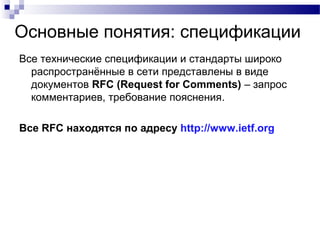 Основные понятия: спецификации
Все технические спецификации и стандарты широко
распространённые в сети представлены в виде
документов RFC (Request for Comments) – запрос
комментариев, требование пояснения.
Все RFC находятся по адресу http://www.ietf.org
 