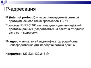 IP-адресация
IP (internet protocol) – маршрутизируемый сетевой
протокол, основа стека протоколов TCP/IP.
Протокол IP (RFC 701) используется для ненадёжной
доставки данных (разделяемых на пакеты) от одного
узла сети к другому.
IP-адрес – уникальный идентификатор устройства
непосредственно для передачи потока данных.
Например: 123.231.132.213 
 