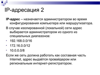 IP-адресация 2
IP-адрес – назначается администратором во время
конфигурирования компьютера или маршрутизатора.
В случае изолированной (локальной) сети адрес
выбирается администратором из одного из
специальных диапазонов:
• 192.168.0.0/16
• 172.16.0.0/12
• 10.0.0.0/8
Если же сеть должна работать как составная часть
Internet, адрес выдаётся провайдером или
региональным интернет-регистратором.
 