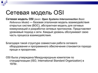Сетевая модель OSI
Сетевая модель OSI (англ. Open Systems Interconnection Basic
Reference Model) — базовая эталонная модель взаимодействия
открытых систем (ВОС), абстрактная модель для сетевых
коммуникаций и разработки сетевых протоколов. Представляет
уровневый подход к сети. Каждый уровень обслуживает свою
часть процесса взаимодействия.
Благодаря такой структуре совместная работа сетевого
оборудования и программного обеспечения становится гораздо
проще и прозрачнее.
OSI была утверждена Международным комитетом по
стандартизации (ISO, International Standard Organization) в
1978г.
 
