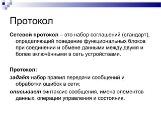 Протокол
Сетевой протокол – это набор соглашений (стандарт),
определяющий поведение функциональных блоков
при соединении и обмене данными между двумя и
более включёнными в сеть устройствами.
Протокол:
задаёт набор правил передачи сообщений и
обработки ошибок в сети;
описывает синтаксис сообщения, имена элементов
данных, операции управления и состояния.
 