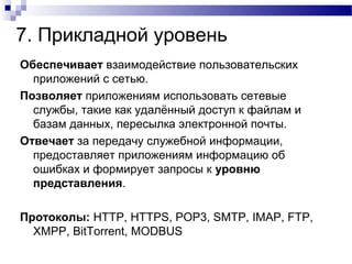 7. Прикладной уровень
Обеспечивает взаимодействие пользовательских
приложений с сетью.
Позволяет приложениям использовать сетевые
службы, такие как удалённый доступ к файлам и
базам данных, пересылка электронной почты.
Отвечает за передачу служебной информации,
предоставляет приложениям информацию об
ошибках и формирует запросы к уровню
представления.
Протоколы: HTTP, HTTPS, POP3, SMTP, IMAP, FTP,
XMPP, BitTorrent, MODBUS
 
