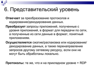 6. Представительский уровень
Отвечает за преобразование протоколов и
кодирование/декодирование данных.
Преобразует запросы приложений, полученные с
уровня приложений, в формат для передачи по сети,
а полученные из сети данные в формат, понятный
приложениям.
Осуществляется сжатие/распаковка или кодирование/
декодирование данных, а также перенаправление
запросов другому сетевому ресурсу, если они не
могут быть обработаны локально.
Протоколы: те же, что и на прикладном уровне + RDP
 