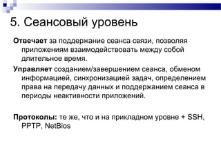 5. Сеансовый уровень
Отвечает за поддержание сеанса связи, позволяя
приложениям взаимодействовать между собой
длительное время.
Управляет созданием/завершением сеанса, обменом
информацией, синхронизацией задач, определением
права на передачу данных и поддержанием сеанса в
периоды неактивности приложений.
Протоколы: те же, что и на прикладном уровне + SSH,
PPTP, NetBios
 