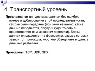 4. Транспортный уровень
Предназначен для доставки данных без ошибок,
потерь и дублирования в той последовательности,
как они были переданы (при этом не важно, какие
данные передаются, откуда и куда, то есть он
предоставляет сам механизм передачи). Блоки
данных он разделяет на фрагменты, размер которых
зависит от протокола, короткие объединяет в один, а
длинные разбивает.
Протоколы: TCP, UDP, SPX
 