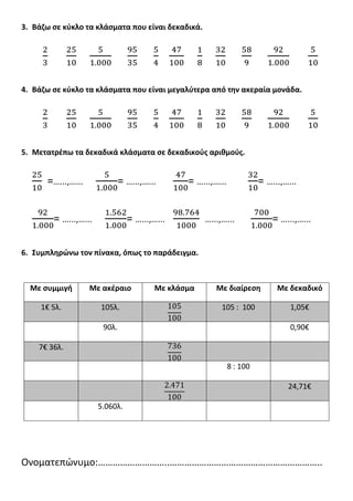 3. Βάηω ςε κφκλο τα κλάςματα που είναι δεκαδικά.
4. Βάηω ςε κφκλο τα κλάςματα που είναι μεγαλφτερα από τθν ακεραία μονάδα.
5. Μετατρζπω τα δεκαδικά κλάςματα ςε δεκαδικοφσ αρικμοφσ.
=…...,…... = …...,…... = …...,…... = …...,…...
= …...,…... = …...,…... …...,…... = …...,…...
6. Συμπλθρώνω τον πίνακα, όπωσ το παράδειγμα.
Με ςυμμιγι Με ακζραιο Με κλάςμα Με διαίρεςθ Με δεκαδικό
1€ 5λ. 105λ. 105 : 100 1,05€
90λ. 0,90€
7€ 36λ.
8 : 100
24,71€
5.060λ.
Ονοματεπϊνυμο:………………………..……………………………………………………..
 