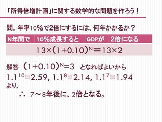 「所得倍増計画」に関する数学的な問題を作ろう！
問．年率10％で２倍にするには、何年かかるか？
N年間で 10％成長すると GDPが ２倍になる
13×（1+0.10）N＝13×2
解答　（1+0.10）N=3　となればよいから
1.110=2.59, 1.18=2.14, 1.17=1.94
より、
　　　∴　7～8年後に、2倍となる。
 