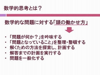 数学的思考とは？
数学的な問題に対する「頭の働かせ方」
・　「問題が何か？」を吟味する
・　「問題となっていること」を整理・整頓する
・　解くための方法を探索し、計画する
・　解答までの計画を実行する
・　問題を一般化する
 