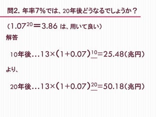 問２．年率７％では、20年後どうなるでしょうか？
解答
　10年後…13×（1+0.07）10=25.48（兆円）
より、
　20年後…13×（1+0.07）20=50.18（兆円）
（1.0720＝3.86 は、用いて良い）　　　
 