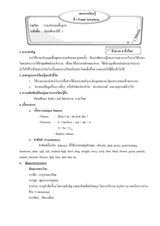 1. สาระสาคัญ
การใช้ภาษาอังกฤษเพื่อพูดบรรยายลักษณะบุคคลนั้น ต้องอาศัยความรู้และความสามารถในการใช้ภาษา
โดยเฉพาะการใช้คาคุณศัพท์และคานาม เพื่อจะได้บรรยายลักษณะต่างๆ ได้อย่างถูกต้องแม่นยาและสามารถ
นาไปใช้ในชีวิตประจาวันในเรื่องของการเรียบเรียงประโยคเพื่อสื่อความหมายให้ผู้อื่นเข้าใจได้
2. มาตรฐานการเรียนรู้และตัวชี้วัด
1. ใช้ภาษาและท่าทางในการสื่อสารได้เหมาะสมกับระดับบุคคลและวัฒนธรรมของเจ้าของภาษา
2. นาเสนอข้อมูลเรื่องราวสั้นๆ หรือกิจวัตรประจาวัน ประสบการณ์ และเหตุการณ์ทั่วๆไป
3. ความสัมพันธ์กับกลุ่มสาระการเรียนรู้อื่น
สังคมศึกษา ศาสนา และวัฒนธรรม; ภาษาไทย
4. เนื้อหาสาระ
1. เนื้อหา (Subject Matter)
- Pattern : What’s he/ she look like ?
- Structure : S +has/have + got+ adj. +n
S + be +Ving
: Relative clauses
2. คาศัพท์ (Vocabulary)
คาศัพท์เกี่ยวกับ Adjective ที่ใช้บรรยายคุณลักษณะ เช่นfair, dark, pretty, good-looking,
handsome, plain, ugly, tall, medium-high, short, long, straight, wavy, curly, blue, black, brown, green, spotted,
striped, checked, flowery, light blue, dark blue etc.
5. ทักษะ/กระบวนการ
- ทักษะเฉพาะวิชา
การฟัง :ระบุรายละเอียด
การพูด :พูดบรรยายบุคคล
การอ่าน :ระบุหัวข้อเรื่อง ใจความสาคัญรายละเอียดที่สนับสนุน วิเคราะห์ความ สรุปความ เทคนิคการอ่าน
ข้าม ๆ (skimming)
การเขียน : เขียนบล็อก
แผนการเรียนรู้
ที่ 1 People and places
รายวิชา : ภาษาอังกฤษพื้นฐาน
ระดับชั้น : มัธยมศึกษาปีที่ 3
จานวน : 4 ชั่วโมง
จานวน 4 ชั่วโมง
 