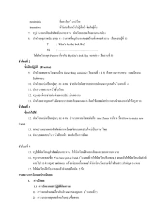 pessimistic ที่มองโลกในแง่ร้าย
insensitive ที่ไม่สนในหรือไม่รู้สึกถึงจิตใจผู้อื่น
7. ครูอ่านออกเสียงคาศัพท์บนกระดาน นักเรียนออกเสียงตามจนคล่อง
8. นักเรียนดูภาพประมาณ 4 –5 ภาพที่ครูนามาแสดงพร้อมทั้งตอบคาถาม (ใบความรู้ที่ 1)
T : What’s he/she look like?
SS : ……………………………………..
ให้นักเรียนพูด Pattern เกี่ยวกับ He/She’s look like จนคล่อง (ใบงานที่ 3)
ชั่วโมงที่ 2
ขั้นฝึกปฏิบัติ (Practice)
9. นักเรียนทบทวนใบงานเรื่อง Describing someone (ใบงานที่1 23) ด้วยความรอบคอบ และมีความ
รับผิดชอบ
10. นักเรียนแบ่งเป็นกลุ่มๆ ละ 4คน ช่วยกันรับผิดชอบบรรยายลักษณะบุคคลในใบงานที่ 4
11. นาเสนอผลงานหน้าชั้นเรียน
12. ครูและเพื่อนช่วยกันติชมและประเมินผลงาน
13. นักเรียนรายบุคคลรับผิดชอบบรรยายลักษณะตนเองโดยใช้ภาพถ่ายประกอบนาผลงานส่งให้ครูตรวจ
ชั่วโมงที่ 3
ขั้นนาไปใช้
12. นักเรียนแบ่งเป็นกลุ่มๆ ละ 4 คน อ่านบทความในหนังสือ time Zones หน้า8 เรื่อง How tomake new
friend
13. หาความหมายของคาศัพท์ยากพร้อมเขียนบทความใหม่เป็นภาษาไทย
14. ทาแบบทดสอบในหนังสือหน้า 10ส่งเป็นการบ้าน
ชั่วโมงที่ 4
15. ครูให้นักเรียนดูคาศัพท์บนกระดาน ให้นักเรียนฝึกออกเสียงและบอกความหมาย
16. ครูแจกบทเพลงชื่อ You have got a friend. (ใบงานที่ 5)ให้นักเรียนฟังเพลง2 รอบแล้วให้นักเรียนเติมคาที่
หายไป 10คา ครูตรวจคาตอบ แล้วอธิบายเนื้อเพลงให้นักเรียนมีความเข้าใจในสาระสาคัญของเพลง
17. ให้นักเรียนฝึกร้องเพลงแล้วทาแบบฝึกหัด 5 ข้อ
กระบวนการวัดและประเมินผล
1. การวัดผล
1.1 การวัดจากการปฏิบัติกิจกรรม
1) การตอบคาถามเกี่ยวกับลักษณะของบุคคล (ใบงานที่2)
2) การบรรยายบุคคลที่คนในกลุ่มชื่นชอบ
 