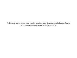 1. In what ways does your media product use, develop or challenge forms
and conventions of real media products ?
 