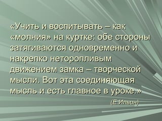 «Учить и воспитывать – как«Учить и воспитывать – как
«молния» на куртке: обе стороны«молния» на куртке: обе стороны
затягиваются одновременно изатягиваются одновременно и
накрепко неторопливымнакрепко неторопливым
движением замка – творческойдвижением замка – творческой
мысли. Вот эта соединяющаямысли. Вот эта соединяющая
мысль и есть главное в уроке.»мысль и есть главное в уроке.»
(Е.Ильин)(Е.Ильин)
 