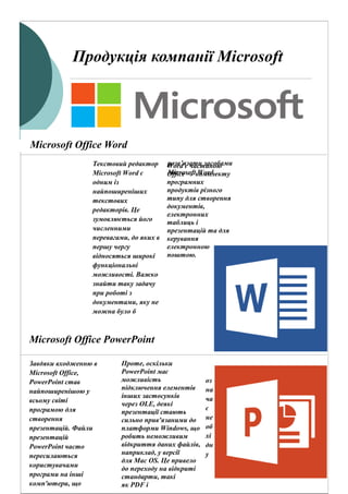 Продукція компанії Microsoft
Текстовий редактор
Microsoft Word є
одним із
найпоширеніших
текстових
редакторів. Це
зумовлюється його
численними
перевагами, до яких в
першу чергу
відносяться широкі
функціональні
можливості. Важко
знайти таку задачу
при роботі з
документами, яку не
можна було б
розв’язати засобами
Microsoft Word .
Microsoft Office Word
Microsoft Office PowerPoint
Завдяки входженню в
Microsoft Office,
PowerPoint став
найпоширенішою у
всьому світі
програмою для
створення
презентацій. Файли
презентацій
PowerPoint часто
пересилаються
користувачами
програми на інші
комп'ютери, що
оз
на
ча
є
не
об
хі
дн
у
сумісність з ними
програм
конкурентів.
Word є частиною
Office — комплекту
програмних
продуктів різного
типу для створення
документів,
електронних
таблиць і
презентацій та для
керування
електронною
поштою.
Проте, оскільки
PowerPoint має
можливість
підключення елементів
інших застосунків
через OLE, деякі
презентації стають
сильно прив'язаними до
платформи Windows, що
робить неможливим
відкриття даних файлів,
наприклад, у версії
для Mac OS. Це привело
до переходу на відкриті
стандарти, такі
як PDF і
 
