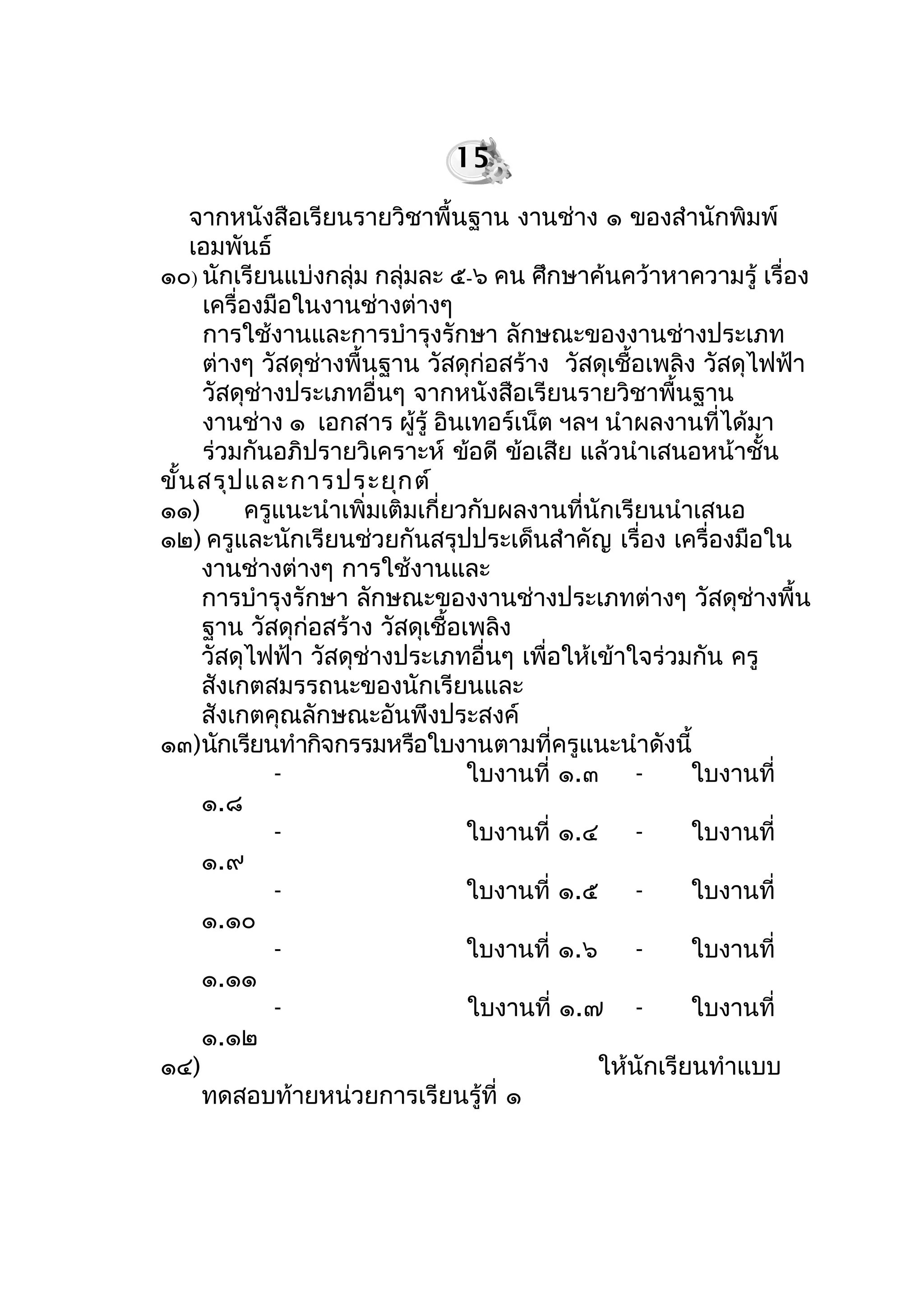 จำกหนังสือเรียนรำยวิชำพื้นฐำน งำนช่ำง ๑ ของสำำนักพิมพ์
เอมพันธ์
๑๐) นักเรียนแบ่งกลุ่ม กลุ่มละ ๕-๖ คน ศึกษำค้นคว้ำหำควำมรู้ เรื่อง
เครื่องมือในงำนช่ำงต่ำงๆ
กำรใช้งำนและกำรบำำรุงรักษำ ลักษณะของงำนช่ำงประเภท
ต่ำงๆ วัสดุช่ำงพื้นฐำน วัสดุก่อสร้ำง วัสดุเชื้อเพลิง วัสดุไฟฟ้ำ
วัสดุช่ำงประเภทอื่นๆ จำกหนังสือเรียนรำยวิชำพื้นฐำน
งำนช่ำง ๑ เอกสำร ผู้รู้ อินเทอร์เน็ต ฯลฯ นำำผลงำนที่ได้มำ
ร่วมกันอภิปรำยวิเครำะห์ ข้อดี ข้อเสีย แล้วนำำเสนอหน้ำชั้น
ขั้นสรุปและกำรประยุกต์
๑๑) ครูแนะนำำเพิ่มเติมเกี่ยวกับผลงำนที่นักเรียนนำำเสนอ
๑๒) ครูและนักเรียนช่วยกันสรุปประเด็นสำำคัญ เรื่อง เครื่องมือใน
งำนช่ำงต่ำงๆ กำรใช้งำนและ
กำรบำำรุงรักษำ ลักษณะของงำนช่ำงประเภทต่ำงๆ วัสดุช่ำงพื้น
ฐำน วัสดุก่อสร้ำง วัสดุเชื้อเพลิง
วัสดุไฟฟ้ำ วัสดุช่ำงประเภทอื่นๆ เพื่อให้เข้ำใจร่วมกัน ครู
สังเกตสมรรถนะของนักเรียนและ
สังเกตคุณลักษณะอันพึงประสงค์
๑๓)นักเรียนทำำกิจกรรมหรือใบงำนตำมที่ครูแนะนำำดังนี้
- ใบงำนที่ ๑.๓ - ใบงำนที่
๑.๘
- ใบงำนที่ ๑.๔ - ใบงำนที่
๑.๙
- ใบงำนที่ ๑.๕ - ใบงำนที่
๑.๑๐
- ใบงำนที่ ๑.๖ - ใบงำนที่
๑.๑๑
- ใบงำนที่ ๑.๗ - ใบงำนที่
๑.๑๒
๑๔) ให้นักเรียนทำำแบบ
ทดสอบท้ำยหน่วยกำรเรียนรู้ที่ ๑
15
 