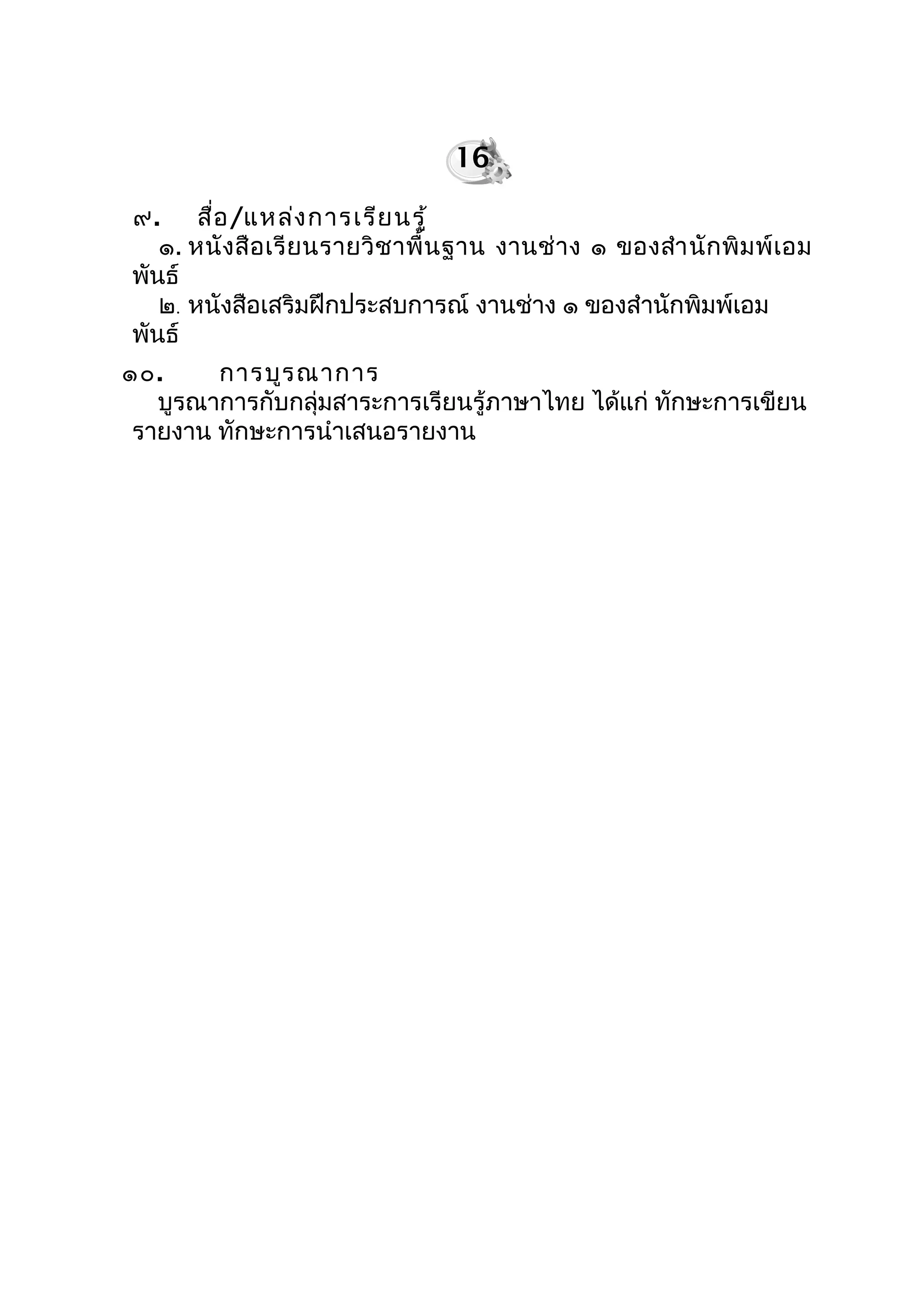 ๙. สื่อ/แหล่งกำรเรียนรู้
๑. หนังสือเรียนรำยวิชำพื้นฐำน งำนช่ำง ๑ ของสำำนักพิมพ์เอม
พันธ์
๒. หนังสือเสริมฝึกประสบกำรณ์ งำนช่ำง ๑ ของสำำนักพิมพ์เอม
พันธ์
๑๐. กำรบูรณำกำร
บูรณำกำรกับกลุ่มสำระกำรเรียนรู้ภำษำไทย ได้แก่ ทักษะกำรเขียน
รำยงำน ทักษะกำรนำำเสนอรำยงำน
16
 