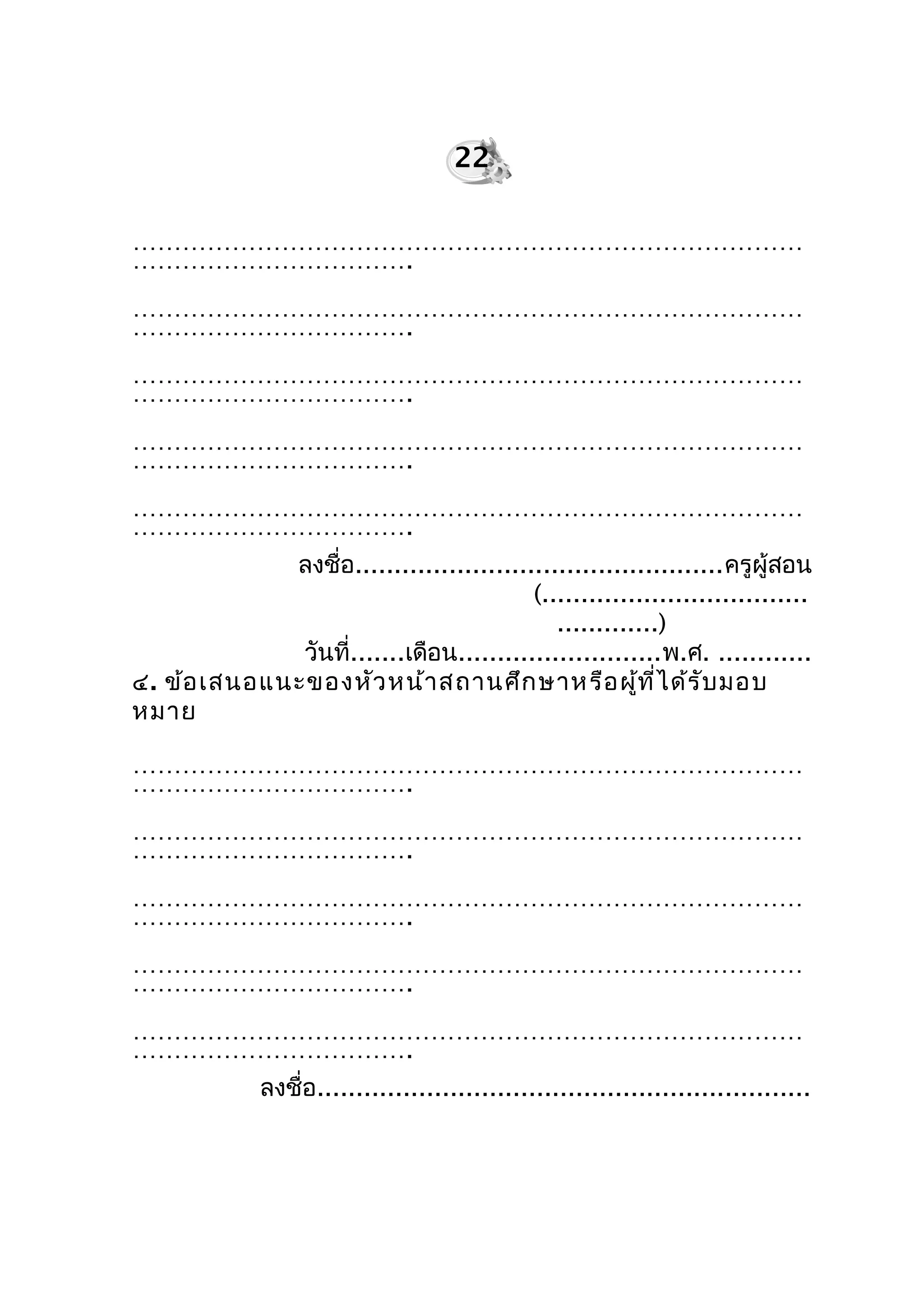 ………………………………………………………………………
…………………………….
………………………………………………………………………
…………………………….
………………………………………………………………………
…………………………….
………………………………………………………………………
…………………………….
………………………………………………………………………
…………………………….
ลงชื่อ...............................................ครูผู้สอน
(..................................
.............)
วันที่.......เดือน..........................พ.ศ. ............
๔. ข้อเสนอแนะของหัวหน้าสถานศึกษาหรือผู้ที่ได้รับมอบ
หมาย
………………………………………………………………………
…………………………….
………………………………………………………………………
…………………………….
………………………………………………………………………
…………………………….
………………………………………………………………………
…………………………….
………………………………………………………………………
…………………………….
ลงชื่อ...............................................................
22
 