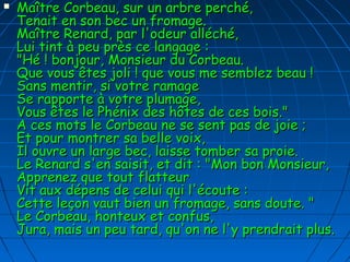  Maître Corbeau, sur un arbre perché,Maître Corbeau, sur un arbre perché,
Tenait en son bec un fromage.Tenait en son bec un fromage.
Maître Renard, par l'odeur alléché,Maître Renard, par l'odeur alléché,
Lui tint à peu près ce langage :Lui tint à peu près ce langage :
"Hé ! bonjour, Monsieur du Corbeau."Hé ! bonjour, Monsieur du Corbeau.
Que vous êtes joli ! que vous me semblez beau !Que vous êtes joli ! que vous me semblez beau !
Sans mentir, si votre ramageSans mentir, si votre ramage
Se rapporte à votre plumage,Se rapporte à votre plumage,
Vous êtes le Phénix des hôtes de ces bois."Vous êtes le Phénix des hôtes de ces bois."
A ces mots le Corbeau ne se sent pas de joie ;A ces mots le Corbeau ne se sent pas de joie ;
Et pour montrer sa belle voix,Et pour montrer sa belle voix,
Il ouvre un large bec, laisse tomber sa proie.Il ouvre un large bec, laisse tomber sa proie.
Le Renard s'en saisit, et dit : "Mon bon Monsieur,Le Renard s'en saisit, et dit : "Mon bon Monsieur,
Apprenez que tout flatteurApprenez que tout flatteur
Vit aux dépens de celui qui l'écoute :Vit aux dépens de celui qui l'écoute :
Cette leçon vaut bien un fromage, sans doute. "Cette leçon vaut bien un fromage, sans doute. "
Le Corbeau, honteux et confus,Le Corbeau, honteux et confus,
Jura, mais un peu tard, qu'on ne l'y prendrait plus.Jura, mais un peu tard, qu'on ne l'y prendrait plus.
 
