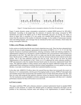 International Journal of Computer Science, Engineering and Information Technology (IJCSEIT), Vol.3, No.2,April2013
12
0
5
10
15
20
25
Av. link powerreductionof NOC(%)
0
5
10
15
20
25
Av. router powerreductionof NOC(%)
Figure 9. Average dynamic power consumption reduction of (a) link, (b) router power
Figure 9 reports dynamic energy consumption normalized to standard MESI protocol for SPLASH-2
benchmark. According to the graph 9(a), the reduction of dynamic link energy consumed by PPB
mechanism can achieve the highest 22.7% in Water benchmark, and 6.6% on average. For router, as
shown in figure 9(b), it consumes 6.7% less energy over standard MESI protocol. All this reduction
comes from the reduction of the number of coherence messages. As the number of unnecessary transient
states and stalling degrade, some messages that are introduced by these cases eliminate, which reduce the
energy consumption indirectly.
5. RELATED WORK AND DISCUSSION
In this section we briefly describe the most closely related previous work. There has been substantial prior
work in the area of cache coherence optimization in the context of CMP [3, 4, 6, 7, 13, 17, 25, 26]. The
majority focused on in-protocol optimizations, releasing consistency model and reducing complexity of
implementation. Bolotin et al. [4] propose a similar mechanism, but it just prioritizes control packets over
data packets in the NoC. The main idea in [4] is to make sure that the short message can be transferred
faster. But the priority in PPB is used to make sure that the transaction that has been ordered can be done
quickly. This is the main difference between [4] and our work. Also [4] does not show the detail
implementation of this mechanism in NoC. Eisley et al. [11] addressed the cache coherency problem in
CMP and proposed to alter the standard directory-based system by directories implemented inside NoC
router. This approach enables to reduce memory access delay but requires additional storage and a more
sophisticated router architecture to perform directory-related manipulations on every packet at every hop.
Besides, it can make overall latency variable due to potential deadlock recovery.
In the other side, ARMCO [13] allows data to be sourced from any sharer (not necessarily the owner) via
directory L1-L1 communication, with the goal of leveraging locality of access. POPS [17] decouples data
and metadata and provides localized data and metadata access for both shared data and private data. Also
there are some other proposals that optimize coherence actions for directory based cache coherence [16,
14]. Our mechanism can be embedded in all above proposals and cooperation with them well. A detailed
performance measure for these will be done in our next work.
6. CONCLUSION
This paper contributes PPB cache coherence protocol, a protocol optimization based on standard MESI
protocol. In this proposal, we explore the detailed action of coherence transaction and figure out the
problem of the unnecessary transient states and stalling in the implementation of modern coherence
 