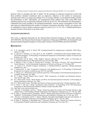 International Journal of Computer Science, Engineering and Information Technology (IJCSEIT), Vol.3, No.2,April2013
13
protocol. Then we introduce the idea of “phase” for the messages in coherence transaction to deal with
these problems. Detailed simulations show an impressive reduction in the number of unnecessary
transient states (24% on average) and stalling (19% on average). Besides, our mechanism further enriches
the performance of NoC. Specifically, our experimental results indicate that, when using PPB cache
coherence protocol, the average delay reduction of flit can up to 6.3%. The simulations also demonstrate a
substantial total system speedup in all simulated benchmarks. And the energy consumption of NoC link
and router are reduced because the number of coherence transactions decreases. Finally, our scheme can
be embedded in most of modern coherence protocols (such as [13, 14, 16, 17]). A detailed performance
measure for these will be done in our future work.
ACKNOWLEDGMENTS
This work is supported financially by the National Basic Research Program of China under contract
2011CB302501, the National Natural Science Foundation of China grants 60970023, the National Hi-tech
Research and Development Program of China under contracts 2012AA010902 and 2012AA010901.
REFERENCE
[1] A. R. Alameldeen and D. A. Wood, “IPC considered harmful for multiprocessor workloads”, IEEE Micro,
26(4):8.17, 2006.
[2] N. Agarwal, T. Krishna, L.-S. Peh, and N. K. Jha, “GARNET: A Detailed On-chip Network Model inside a
Full-system Simulator”, In Proceedings of International Symposium on Performance Analysis of Systems and
Software, Apr. 2009.
[3] B. Beckmann and M. Marty, “ASR: Adaptive selective replication for CMP caches”, In Proceeding of
International Symposium on Microarchitecture, pp. 443–454, Dec. 2006.
[4] E. Bolotin, Z. Guz, I. Cidon, R. Ginosar and A. Kolodny, “The Power of Priority: NoC based Distributed
Cache Coherency”, In First International Symposium on Network-on-Chip, pp. 117-126, May 2007
[5] . E. Culler et al., “Parallel Computer Architecture: A Hardware/Software Approach”, Morgan Kaufmann
Publishers Inc, 1997.
[6] J. Chang and G. S. Sohi, “Cooperative Caching for Chip Multiprocessors”, In Proceeding of International
Symposium on Computer Architecture, pp. 264–276, June 2006.
[7] L. Cheng, et al., “Interconnect-aware coherence protocols”, In Proceeding of 33rd International Symposium on
Computer Architecture, Jun. 2006.
[8] W. J. Dally, “Virtual Channel Flow Control”, IEEE Transactions on Parallel and Distributed Systems,
3(2):194–205, Mar. 1992.
[9] W. J. Dally and B. Towles, “Route Packets, not Wires: On-chip Interconnection Networks”, In Proceedings of
Design Automation Conference, Jun. 2001.
[10] W. J. Dally and B.Towles, “Principles and Practices of Interconnection Networks”, Morgan Kaufmann, 2003.
[11] N. Eisley, L. Peh and L. Shang, “In-Network Cache Coherence”, In Proceedings of the 39th International
Symposium on Microarchitecture (MICRO), Orlando, Florida, December 2006.
[12] Intel, http://www.intel.com/multi-core/.
[13] . Hossain, S. Dwarkadas, and M. C. Huang, “Improving support for locality and fine-grain sharing in chip
multiprocesors”, In Proceeding of Parallel Architectures and Compilation Techniques, pp. 155–165, Oct. 2008.
[14] H. Zhao, A. Shriraman and S. Dwarkadas, “SPACE: Sharing Patten-based Directory Coherence for Multicore
Scalability”, In Proceeding of Parallel Architectures and Compilation Techniques, pp 135-146, Sep. 2010.
[15] . Hossain, S. Dwarkadas, and M. C. Huang, “Ddcache: Decoupled and delegable cache data and metadata. In
Proceeding of Parallel Architectures and Compilation Techniques, pp 227–236, Oct. 2009.
[16] H. Zhao, A. Shriraman, S. Dwarkadas and V. Srinivasan. SPATL: Honey, I Shrunk the Coherence Directory.
In Proceeding of Parallel Architectures and Compilation Techniques, pp 33-44, Sep. 2011.
 