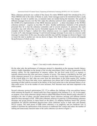 International Journal of Computer Science, Engineering and Information Technology (IJCSEIT), Vol.3, No.2,April2013
2
Many coherence protocols use a subset of the classic five states MOESI model first introduced by [31].
These MOESI refer to the states of blocks in cache. Some messages need to be transferred when a cache
line changes its state to another one, so transient states are needed during the transition. The speeds of
different messages traverse over the NoC make the coherence protocol more complicated. For example,
the GEMS [21] implementation of the MESI directory protocol – a direct descendant of the SUNfire
coherence protocol – requires no less than 30 states. Another performance limitation of the protocols
presented thus far is that the coherence controllers stall in several situations. In particular, the cache
controllers may stall when they receive forwarded requests for blocks in certain transient states. Two
examples shown in Figure 1 explain how those situations occur: in a regular implementation, for the
L1cache in P1, data message (message 3) and forward message (message 4) can come in a traverse order
(message 4 comes first). In this case, the cache controller may stall this message (as shown in figure 1 (a))
or transit the state to another new one (as shown in figure 1(b)). Both of those two actions will degrade
the performance of whole system.
L1cache
I IM
directory
L1cache
I IS
NOC
①Write ①Read
②GetM ②GetS
L1cache
S SM
directory
L1cache
S SM
NOC
①Write ①Write
②GetM ②GetM
(a) (b)
P1 P2 P1 P2
Figure 1. Case study in cache coherence protocol
On the other side, the performance of coherence protocol is dependent on the message transfer latency,
which is highly dependent on the design of the on-chip interconnect (NoC) and the organization of the
memory caches. For the organization of memory caches, the last level cache (LLC) or memory is
typically shared across the cores and incurs a latency of access. This latency is decided by the NoC and
cache coherence protocol. It is a function of distance on the chip. A recent study showed that up to 77%
of the overall delay in a SoC chip can come from the interconnect in the 65nm regime [28]. Another
research from [18] shows that many server applications lose almost half of their potential performance
(assuming all data could be accessed at the latency of the local cache) due to the increased latency of on-
chip cache access. So as the number of cores increases, NoC becomes more and more important to the
whole system.
Several coherence protocol optimizations [15, 17] to address the challenge of the non-uniform latency
while retaining the benefit of a shared cache have been reported in the literature [3, 6, 19]. In this paper,
we propose a new cache coherence design which is called PPB (Phase-Priority Based) cache coherence. It
introduces the idea of phase, provides phase-priority based coherence message and different transfer
speed for those messages in NoC. PPB cache coherence achieves its goals by (1) differentiating coherence
messages and giving priority to them based on the phase; (2) adopting hardware based NoC priority
mechanism for efficient distributed directory-base cache coherence access in both static and dynamic
NUCA system. The main power of PPB cache coherence is its simplicity and low hardware cost. It
enables to facilitate the optimization of the resources in traditional NoC routers and reduce the number of
stalling and unnecessary transient states in the cache coherence (as shown in figure 1).
 