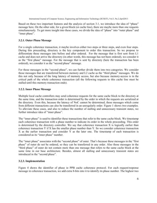 International Journal of Computer Science, Engineering and Information Technology (IJCSEIT), Vol.3, No.2,April2013
6
Based on these two important features and the analysis of section 3.1, we introduce the idea of “phase”
message here. On the other side, for a given block (or cache line), there are maybe more than one requests
simultaneously. To get more insight into these cases, we divide the idea of “phase” into “outer phase” and
“inner phase”.
3.2.1. Outer Phase Message
For a single coherence transaction, it maybe involves either two steps or three steps, and even four steps.
During this proceeding, directory is the key component to order this transaction. So we propose to
differentiate these messages into before and after ordered. For the message that is first sent from L1
cache and does not arrive the directory (in other words, this message has not been ordered), we consider it
as the “first phase” message. For the message that is sent by directory (here the transaction has been
ordered), we consider it as the “second phase” message.
For those messages in the “second phase”, we can further divide them into two categories. We consider
those messages that are transferred between memory and L2 cache as the “third phase” messages. We do
this not only because of the long latency of memory access, but also because memory-access is in the
critical path of the whole coherence transaction (all the following requests to this cache line must be
stalled until this memory transaction ends).
3.2.2. Inner Phase Message
Multiple local cache controllers may send coherence requests for the same cache block to the directory at
the same time, and the transaction order is determined by the order in which the requests are serialized at
the directory. Even this, because the latency of NoC cannot be determined, these messages which come
from different transactions can also be transferred in an unregularly order. Figure 1 shows two examples.
To alleviate these cases, and also to reduce the number of stalling and unnecessary transient states, we
further introduce idea of “inner phase”.
The “inner phase” is used to identifier these transactions that refer to the same cache block. We timestamp
each coherence transaction with a phase number to indicate its order in the whole proceeding. This order
is determined by the directory controller. We say that coherence transaction X is logically earlier than
coherence transaction Y if X has the smaller phase number than Y. So we consider coherence transaction
X as the earlier transaction and consider Y as the later one. The timestamp of each transaction is
considered as its “inner phase” number.
The “inner phase” associates with the “second phase” of outer. That’s because these messages in the “first
phase” of outer do not be ordered, so they can be transferred in any order. Also those messages in the
“third phase” of outer do not contain more than one message that refers to the same cache block at the
same time in our base architecture. Besides, almost all stalling and unnecessary transient states are
introduced in the “second phase”.
3.2.3. Implementation
Figure 4 shows the identifier of phase in PPB cache coherence protocol. For each request/response
message in coherence transaction, we add extra 8-bits into it to identify its phase number. The highest two
 