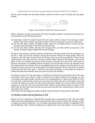 International Journal of Computer Science, Engineering and Information Technology (IJCSEIT), Vol.3, No.2,April2013
7
bits are used to identify the outer phase number, and the rest bits are used to identify the inner phase
number.
7 6 5 0
outer phase
inner phase
outer phase:
00–-first phase
01–-second phase
10--third phase
Figure 4. Phase identifier in PPB cache coherence protocol
When a coherence message is transferred in the NoC, this phase number is considered as the priority. In
our mechanism, we give the following rules:
(1) Outer phase number has higher priority than inner phase number. It means if two messages contain
different outer phase number, inner phase number will not be considered in our priority mechanism.
(2) For the outer phase number, the biggest number makes for the highest priority. It means that the
messages in the first phase of outer have the lowest priority.
(3) For the inner phase number, when the later message arrives, its inner number increases by 1. The
priority of earlier message is higher than the later message.
The above rules identify our priority arbitrator mechanism in coherence protocol. For the outer phase, we
do this to make sure that the coherence request that has been ordered can finish quickly. When the
messages in the first stage of outer arrives in directory, they can be done immediately if there are no
earlier request to the same cache line, else they would be stalled. Moreover the messages in the second
phase of outer are in-flying transactions for the directory controller, they will not be stalled again in
directory theoretically. So compared with the messages in the second stage of outer, the messages in the
first stage have the lower priority. We give the highest priority to the messages in the third phase of outer
because the memory access is in the critical path of the whole transaction. For the inner phase, we do this
to alleviate those cases like figure 1. With this inner phase mechanism, we can reduce the number of
stalling and unnecessary transient states that occurs in local cache controller.
As shown in section 3.2.2, the inner phase is used between coherence transactions that refer to the same
cache block. So for a given block, in order to calculate the inner phase number of later message, we need
to record the inner phase number of earlier one. In our implementation, we add an extra buffer for every
L2 cache bank. A fixed number of entries are involved in this buffer. Each entry in this buffer can be used
to record one address of a cache line and its latest inner phase number. We use this buffer to record the
messages of cache lines that were accessed recently. Because of the limited number of entries in this
buffer, only the latest cache lines that were accessed can be recorded. But considering the window size of
inner phase (only six bits,
which means 64 is the biggest inner phase number), it does not need too many entries in this buffer.
3.3. Details of router microarchitecture in NoC
Router is the key component to arbitrate those messages that are transmitted in NoC. Our base model
adopts classic four-stage pipeline router microarchitecture [10], as shown in figure 2(b). Besides, in order
to support our priority mechanism, a set of arbitrate mechanisms based on priority are appended in this
microarchitecture. These arbitrate mechanisms are implemented in the same manner. For the incoming
 