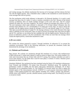 International Journal of Computer Science, Engineering and Information Technology (IJCSEIT), Vol.3, No.2,April2013
8
and waiting message, the arbitrate mechanism first traverses all of messages and then chooses the best
one with the highest priority. Also a threshold value is added in this mechanism to avoid starvation of
some messages that with low priority.
The first mechanism which needs arbitrator in data-path is NI (Network Interface). It is used to send
message from those tiles (L1 cache, L2 cache or memory controller) to the NoC. Because of the limited
resource in hardware, there are maybe multiple messages in NI in the same time. And VC (virtual
channel) [8] makes this case more complexly. We need to arbitrate all messages that reside in all VCs.
The next mechanism which needs arbitrator in data-path is VA (Virtual channel Allocator), here the
message needs arbitrate for a VC corresponding to its output port. In this stage, we need to choose the
message with the highest priority among all messages in all VCs and allocate output VC for it firstly.
Then upon successful allocation of output VC, the message advances to the switch allocation (SA) stage
where it arbitrates for the switch ports. Here we need to traverse all messages that come from all inputs
and all VCs, and then we can choose the best candidate that with the highest priority. During the above
process of arbitration, priority is the first consideration. But if there are more than one message which
contain the highest priority, round-robin mechanism is used.
4. EVALUATION
We evaluate the scheme proposed in section 3 through simulation. In subsection 4.1 we present the
simulation environment. Then in the following subsections, we present the simulation results that
demonstrate the advantage of our mechanism.
4.1. Methods and Workloads
Base System. We evaluate our mechanism through full simulation of a 16-way chip multiprocessor
(CMP) with private L1 caches and a shared L2 cache (as shown in figure 2(a)). The system contains a 14-
node mesh interconnect that use 16-byte links with X-Y routing; four memory controllers are used to
access main memory. For the buffer that is used for inner phase, it contains 32 entries. Detailed system
parameters are shown in Table 1.
Simulation Methods. Our mechanism has been simulated using the Simics [23] simulation infrastructure
from Virtutech and GEMS[21, 33] toolset from Wisconsin’s Multifacet group. We modified the
performance models of GEMS, but left Simics full-system infrastructure unchanged. All of these
benchmarks run on unmodified Solaris 10. The GARNET [2] network model was used to capture the
detailed aspects of the interconnection network. GARNET is a cycle-accurate interconnect model that
models a detail packet-switched [9] router pipeline including VCs, buffers, switches and allocators.
GEMS, alone with GARNET, provide a detailed memory system timing model. The Orion[22] was used
as our power model.
 