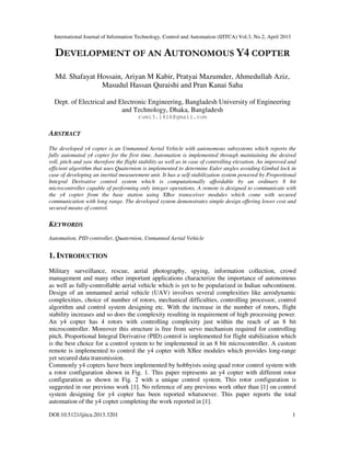 International Journal of Information Technology, Control and Automation (IJITCA) Vol.3, No.2, April 2013
DOI:10.5121/ijitca.2013.3201 1
DEVELOPMENT OF AN AUTONOMOUS Y4 COPTER
Md. Shafayat Hossain, Ariyan M Kabir, Pratyai Mazumder, Ahmedullah Aziz,
Masudul Hassan Quraishi and Pran Kanai Saha
Dept. of Electrical and Electronic Engineering, Bangladesh University of Engineering
and Technology, Dhaka, Bangladesh
rumi3.1416@gmail.com
ABSTRACT
The developed y4 copter is an Unmanned Aerial Vehicle with autonomous subsystems which reports the
fully automated y4 copter for the first time. Automation is implemented through maintaining the desired
roll, pitch and yaw therefore the flight stability as well as in case of controlling elevation. An improved and
efficient algorithm that uses Quaternion is implemented to determine Euler angles avoiding Gimbal lock in
case of developing an inertial measurement unit. It has a self-stabilization system powered by Proportional
Integral Derivative control system which is computationally affordable by an ordinary 8 bit
microcontroller capable of performing only integer operations. A remote is designed to communicate with
the y4 copter from the base station using XBee transceiver modules which come with secured
communication with long range. The developed system demonstrates simple design offering lower cost and
secured means of control.
KEYWORDS
Automation, PID controller, Quaternion, Unmanned Aerial Vehicle
1. INTRODUCTION
Military surveillance, rescue, aerial photography, spying, information collection, crowd
management and many other important applications characterize the importance of autonomous
as well as fully-controllable aerial vehicle which is yet to be popularized in Indian subcontinent.
Design of an unmanned aerial vehicle (UAV) involves several complexities like aerodynamic
complexities, choice of number of rotors, mechanical difficulties, controlling processor, control
algorithm and control system designing etc. With the increase in the number of rotors, flight
stability increases and so does the complexity resulting in requirement of high processing power.
An y4 copter has 4 rotors with controlling complexity just within the reach of an 8 bit
microcontroller. Moreover this structure is free from servo mechanism required for controlling
pitch. Proportional Integral Derivative (PID) control is implemented for flight stabilization which
is the best choice for a control system to be implemented in an 8 bit microcontroller. A custom
remote is implemented to control the y4 copter with XBee modules which provides long-range
yet secured data transmission.
Commonly y4 copters have been implemented by hobbyists using quad rotor control system with
a rotor configuration shown in Fig. 1. This paper represents an y4 copter with different rotor
configuration as shown in Fig. 2 with a unique control system. This rotor configuration is
suggested in our previous work [1]. No reference of any previous work other than [1] on control
system designing for y4 copter has been reported whatsoever. This paper reports the total
automation of the y4 copter completing the work reported in [1].
 