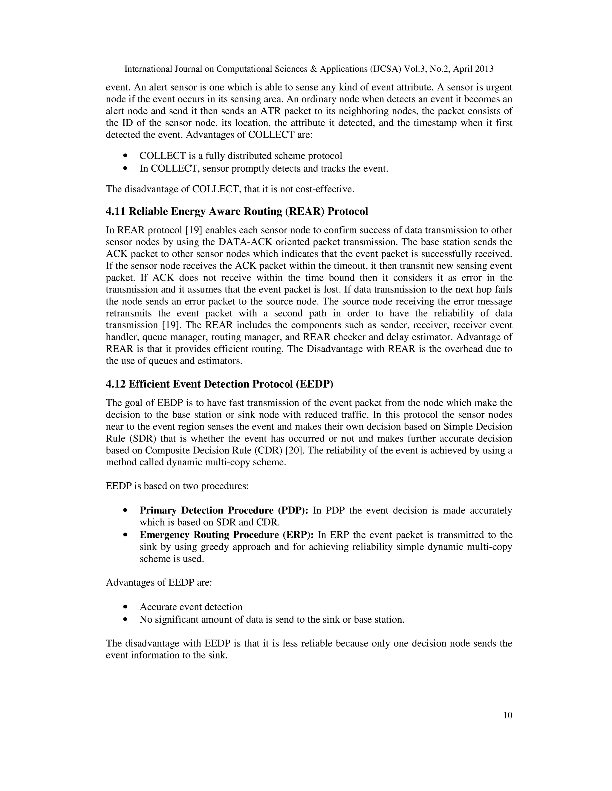 International Journal on Computational Sciences & Applications (IJCSA) Vol.3, No.2, April 2013 10 event. An alert sensor is one which is able to sense any kind of event attribute. A sensor is urgent node if the event occurs in its sensing area. An ordinary node when detects an event it becomes an alert node and send it then sends an ATR packet to its neighboring nodes, the packet consists of the ID of the sensor node, its location, the attribute it detected, and the timestamp when it first detected the event. Advantages of COLLECT are: • COLLECT is a fully distributed scheme protocol • In COLLECT, sensor promptly detects and tracks the event. The disadvantage of COLLECT, that it is not cost-effective. 4.11 Reliable Energy Aware Routing (REAR) Protocol In REAR protocol [19] enables each sensor node to confirm success of data transmission to other sensor nodes by using the DATA-ACK oriented packet transmission. The base station sends the ACK packet to other sensor nodes which indicates that the event packet is successfully received. If the sensor node receives the ACK packet within the timeout, it then transmit new sensing event packet. If ACK does not receive within the time bound then it considers it as error in the transmission and it assumes that the event packet is lost. If data transmission to the next hop fails the node sends an error packet to the source node. The source node receiving the error message retransmits the event packet with a second path in order to have the reliability of data transmission [19]. The REAR includes the components such as sender, receiver, receiver event handler, queue manager, routing manager, and REAR checker and delay estimator. Advantage of REAR is that it provides efficient routing. The Disadvantage with REAR is the overhead due to the use of queues and estimators. 4.12 Efficient Event Detection Protocol (EEDP) The goal of EEDP is to have fast transmission of the event packet from the node which make the decision to the base station or sink node with reduced traffic. In this protocol the sensor nodes near to the event region senses the event and makes their own decision based on Simple Decision Rule (SDR) that is whether the event has occurred or not and makes further accurate decision based on Composite Decision Rule (CDR) [20]. The reliability of the event is achieved by using a method called dynamic multi-copy scheme. EEDP is based on two procedures: • Primary Detection Procedure (PDP): In PDP the event decision is made accurately which is based on SDR and CDR. • Emergency Routing Procedure (ERP): In ERP the event packet is transmitted to the sink by using greedy approach and for achieving reliability simple dynamic multi-copy scheme is used. Advantages of EEDP are: • Accurate event detection • No significant amount of data is send to the sink or base station. The disadvantage with EEDP is that it is less reliable because only one decision node sends the event information to the sink. 