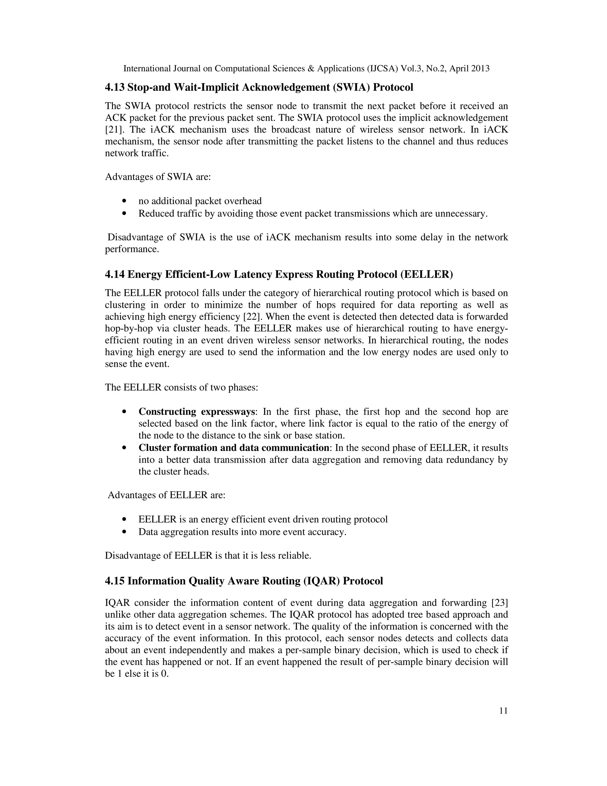 International Journal on Computational Sciences & Applications (IJCSA) Vol.3, No.2, April 2013 11 4.13 Stop-and Wait-Implicit Acknowledgement (SWIA) Protocol The SWIA protocol restricts the sensor node to transmit the next packet before it received an ACK packet for the previous packet sent. The SWIA protocol uses the implicit acknowledgement [21]. The iACK mechanism uses the broadcast nature of wireless sensor network. In iACK mechanism, the sensor node after transmitting the packet listens to the channel and thus reduces network traffic. Advantages of SWIA are: • no additional packet overhead • Reduced traffic by avoiding those event packet transmissions which are unnecessary. Disadvantage of SWIA is the use of iACK mechanism results into some delay in the network performance. 4.14 Energy Efficient-Low Latency Express Routing Protocol (EELLER) The EELLER protocol falls under the category of hierarchical routing protocol which is based on clustering in order to minimize the number of hops required for data reporting as well as achieving high energy efficiency [22]. When the event is detected then detected data is forwarded hop-by-hop via cluster heads. The EELLER makes use of hierarchical routing to have energy- efficient routing in an event driven wireless sensor networks. In hierarchical routing, the nodes having high energy are used to send the information and the low energy nodes are used only to sense the event. The EELLER consists of two phases: • Constructing expressways: In the first phase, the first hop and the second hop are selected based on the link factor, where link factor is equal to the ratio of the energy of the node to the distance to the sink or base station. • Cluster formation and data communication: In the second phase of EELLER, it results into a better data transmission after data aggregation and removing data redundancy by the cluster heads. Advantages of EELLER are: • EELLER is an energy efficient event driven routing protocol • Data aggregation results into more event accuracy. Disadvantage of EELLER is that it is less reliable. 4.15 Information Quality Aware Routing (IQAR) Protocol IQAR consider the information content of event during data aggregation and forwarding [23] unlike other data aggregation schemes. The IQAR protocol has adopted tree based approach and its aim is to detect event in a sensor network. The quality of the information is concerned with the accuracy of the event information. In this protocol, each sensor nodes detects and collects data about an event independently and makes a per-sample binary decision, which is used to check if the event has happened or not. If an event happened the result of per-sample binary decision will be 1 else it is 0. 