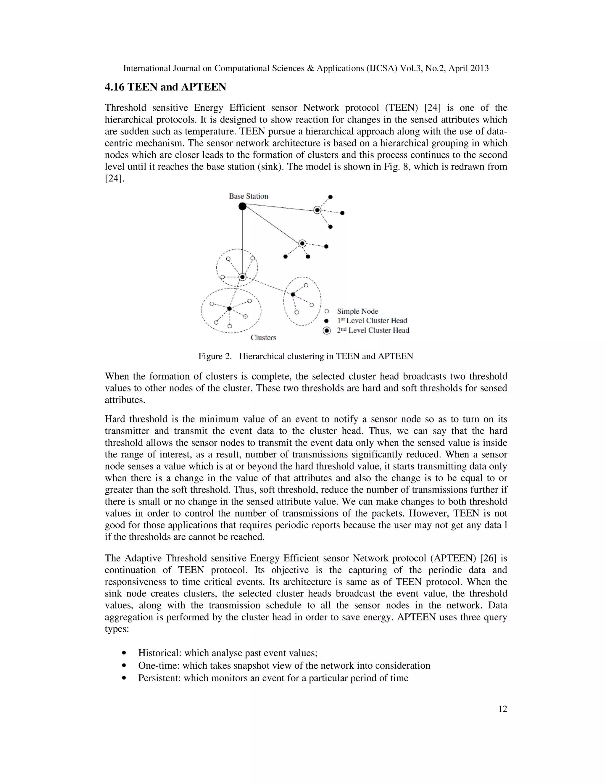 International Journal on Computational Sciences & Applications (IJCSA) Vol.3, No.2, April 2013 12 4.16 TEEN and APTEEN Threshold sensitive Energy Efficient sensor Network protocol (TEEN) [24] is one of the hierarchical protocols. It is designed to show reaction for changes in the sensed attributes which are sudden such as temperature. TEEN pursue a hierarchical approach along with the use of data- centric mechanism. The sensor network architecture is based on a hierarchical grouping in which nodes which are closer leads to the formation of clusters and this process continues to the second level until it reaches the base station (sink). The model is shown in Fig. 8, which is redrawn from [24]. Figure 2. Hierarchical clustering in TEEN and APTEEN When the formation of clusters is complete, the selected cluster head broadcasts two threshold values to other nodes of the cluster. These two thresholds are hard and soft thresholds for sensed attributes. Hard threshold is the minimum value of an event to notify a sensor node so as to turn on its transmitter and transmit the event data to the cluster head. Thus, we can say that the hard threshold allows the sensor nodes to transmit the event data only when the sensed value is inside the range of interest, as a result, number of transmissions significantly reduced. When a sensor node senses a value which is at or beyond the hard threshold value, it starts transmitting data only when there is a change in the value of that attributes and also the change is to be equal to or greater than the soft threshold. Thus, soft threshold, reduce the number of transmissions further if there is small or no change in the sensed attribute value. We can make changes to both threshold values in order to control the number of transmissions of the packets. However, TEEN is not good for those applications that requires periodic reports because the user may not get any data l if the thresholds are cannot be reached. The Adaptive Threshold sensitive Energy Efficient sensor Network protocol (APTEEN) [26] is continuation of TEEN protocol. Its objective is the capturing of the periodic data and responsiveness to time critical events. Its architecture is same as of TEEN protocol. When the sink node creates clusters, the selected cluster heads broadcast the event value, the threshold values, along with the transmission schedule to all the sensor nodes in the network. Data aggregation is performed by the cluster head in order to save energy. APTEEN uses three query types: • Historical: which analyse past event values; • One-time: which takes snapshot view of the network into consideration • Persistent: which monitors an event for a particular period of time 
