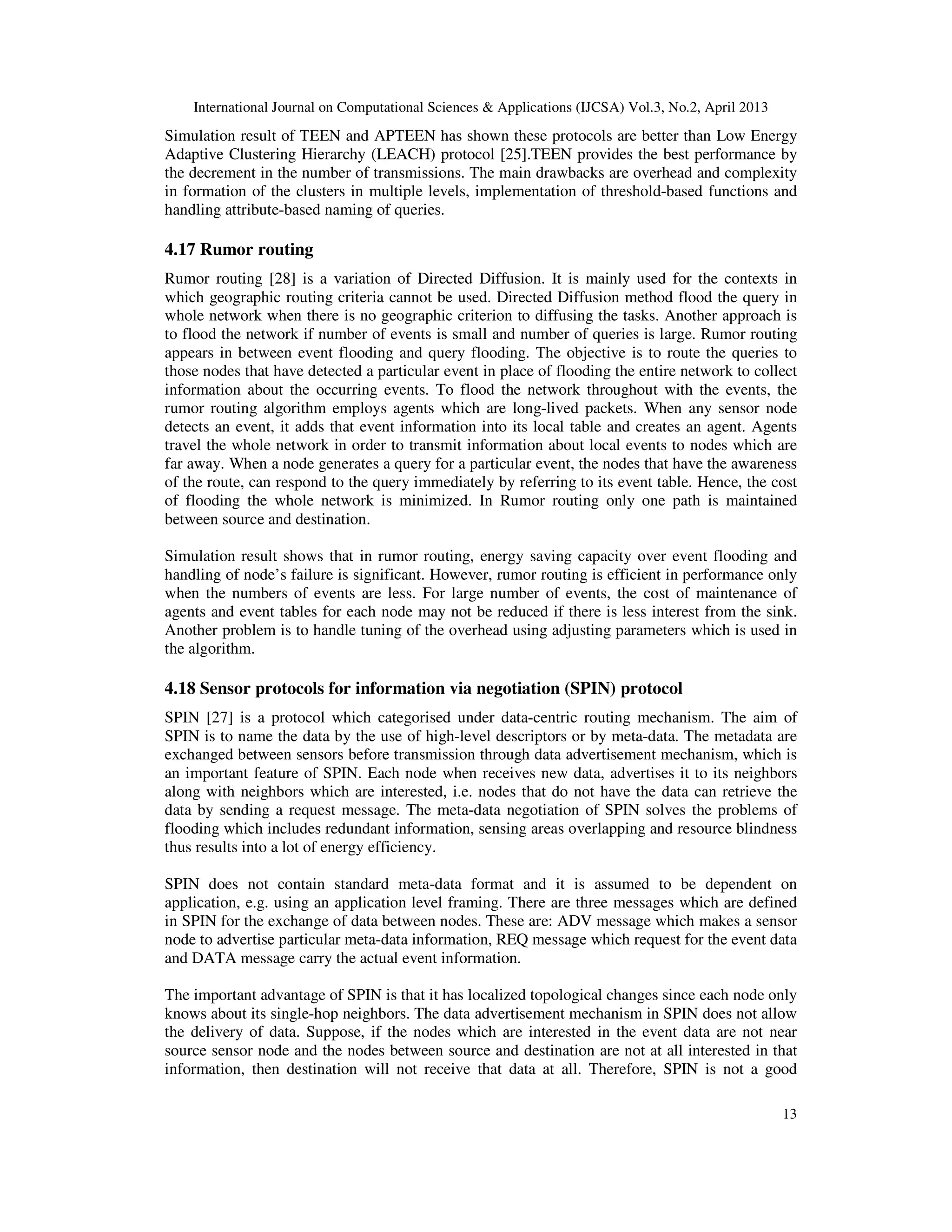 International Journal on Computational Sciences & Applications (IJCSA) Vol.3, No.2, April 2013 13 Simulation result of TEEN and APTEEN has shown these protocols are better than Low Energy Adaptive Clustering Hierarchy (LEACH) protocol [25].TEEN provides the best performance by the decrement in the number of transmissions. The main drawbacks are overhead and complexity in formation of the clusters in multiple levels, implementation of threshold-based functions and handling attribute-based naming of queries. 4.17 Rumor routing Rumor routing [28] is a variation of Directed Diffusion. It is mainly used for the contexts in which geographic routing criteria cannot be used. Directed Diffusion method flood the query in whole network when there is no geographic criterion to diffusing the tasks. Another approach is to flood the network if number of events is small and number of queries is large. Rumor routing appears in between event flooding and query flooding. The objective is to route the queries to those nodes that have detected a particular event in place of flooding the entire network to collect information about the occurring events. To flood the network throughout with the events, the rumor routing algorithm employs agents which are long-lived packets. When any sensor node detects an event, it adds that event information into its local table and creates an agent. Agents travel the whole network in order to transmit information about local events to nodes which are far away. When a node generates a query for a particular event, the nodes that have the awareness of the route, can respond to the query immediately by referring to its event table. Hence, the cost of flooding the whole network is minimized. In Rumor routing only one path is maintained between source and destination. Simulation result shows that in rumor routing, energy saving capacity over event flooding and handling of node’s failure is significant. However, rumor routing is efficient in performance only when the numbers of events are less. For large number of events, the cost of maintenance of agents and event tables for each node may not be reduced if there is less interest from the sink. Another problem is to handle tuning of the overhead using adjusting parameters which is used in the algorithm. 4.18 Sensor protocols for information via negotiation (SPIN) protocol SPIN [27] is a protocol which categorised under data-centric routing mechanism. The aim of SPIN is to name the data by the use of high-level descriptors or by meta-data. The metadata are exchanged between sensors before transmission through data advertisement mechanism, which is an important feature of SPIN. Each node when receives new data, advertises it to its neighbors along with neighbors which are interested, i.e. nodes that do not have the data can retrieve the data by sending a request message. The meta-data negotiation of SPIN solves the problems of flooding which includes redundant information, sensing areas overlapping and resource blindness thus results into a lot of energy efficiency. SPIN does not contain standard meta-data format and it is assumed to be dependent on application, e.g. using an application level framing. There are three messages which are defined in SPIN for the exchange of data between nodes. These are: ADV message which makes a sensor node to advertise particular meta-data information, REQ message which request for the event data and DATA message carry the actual event information. The important advantage of SPIN is that it has localized topological changes since each node only knows about its single-hop neighbors. The data advertisement mechanism in SPIN does not allow the delivery of data. Suppose, if the nodes which are interested in the event data are not near source sensor node and the nodes between source and destination are not at all interested in that information, then destination will not receive that data at all. Therefore, SPIN is not a good 