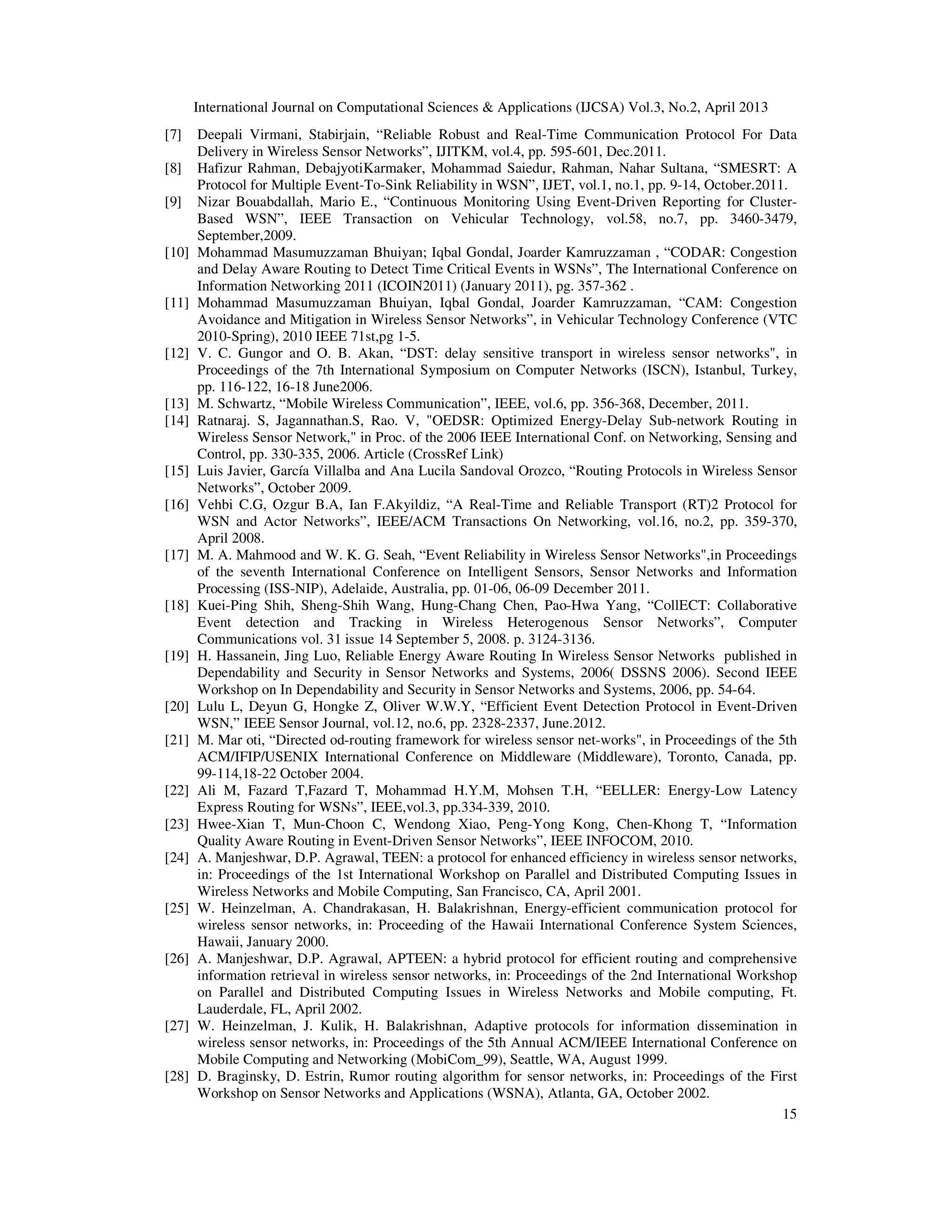 International Journal on Computational Sciences & Applications (IJCSA) Vol.3, No.2, April 2013 15 [7] Deepali Virmani, Stabirjain, “Reliable Robust and Real-Time Communication Protocol For Data Delivery in Wireless Sensor Networks”, IJITKM, vol.4, pp. 595-601, Dec.2011. [8] Hafizur Rahman, DebajyotiKarmaker, Mohammad Saiedur, Rahman, Nahar Sultana, “SMESRT: A Protocol for Multiple Event-To-Sink Reliability in WSN”, IJET, vol.1, no.1, pp. 9-14, October.2011. [9] Nizar Bouabdallah, Mario E., “Continuous Monitoring Using Event-Driven Reporting for Cluster- Based WSN”, IEEE Transaction on Vehicular Technology, vol.58, no.7, pp. 3460-3479, September,2009. [10] Mohammad Masumuzzaman Bhuiyan; Iqbal Gondal, Joarder Kamruzzaman , “CODAR: Congestion and Delay Aware Routing to Detect Time Critical Events in WSNs”, The International Conference on Information Networking 2011 (ICOIN2011) (January 2011), pg. 357-362 . [11] Mohammad Masumuzzaman Bhuiyan, Iqbal Gondal, Joarder Kamruzzaman, “CAM: Congestion Avoidance and Mitigation in Wireless Sensor Networks”, in Vehicular Technology Conference (VTC 2010-Spring), 2010 IEEE 71st,pg 1-5. [12] V. C. Gungor and O. B. Akan, “DST: delay sensitive transport in wireless sensor networks", in Proceedings of the 7th International Symposium on Computer Networks (ISCN), Istanbul, Turkey, pp. 116-122, 16-18 June2006. [13] M. Schwartz, “Mobile Wireless Communication”, IEEE, vol.6, pp. 356-368, December, 2011. [14] Ratnaraj. S, Jagannathan.S, Rao. V, "OEDSR: Optimized Energy-Delay Sub-network Routing in Wireless Sensor Network," in Proc. of the 2006 IEEE International Conf. on Networking, Sensing and Control, pp. 330-335, 2006. Article (CrossRef Link) [15] Luis Javier, García Villalba and Ana Lucila Sandoval Orozco, “Routing Protocols in Wireless Sensor Networks”, October 2009. [16] Vehbi C.G, Ozgur B.A, Ian F.Akyildiz, “A Real-Time and Reliable Transport (RT)2 Protocol for WSN and Actor Networks”, IEEE/ACM Transactions On Networking, vol.16, no.2, pp. 359-370, April 2008. [17] M. A. Mahmood and W. K. G. Seah, “Event Reliability in Wireless Sensor Networks",in Proceedings of the seventh International Conference on Intelligent Sensors, Sensor Networks and Information Processing (ISS-NIP), Adelaide, Australia, pp. 01-06, 06-09 December 2011. [18] Kuei-Ping Shih, Sheng-Shih Wang, Hung-Chang Chen, Pao-Hwa Yang, “CollECT: Collaborative Event detection and Tracking in Wireless Heterogenous Sensor Networks”, Computer Communications vol. 31 issue 14 September 5, 2008. p. 3124-3136. [19] H. Hassanein, Jing Luo, Reliable Energy Aware Routing In Wireless Sensor Networks published in Dependability and Security in Sensor Networks and Systems, 2006( DSSNS 2006). Second IEEE Workshop on In Dependability and Security in Sensor Networks and Systems, 2006, pp. 54-64. [20] Lulu L, Deyun G, Hongke Z, Oliver W.W.Y, “Efficient Event Detection Protocol in Event-Driven WSN,” IEEE Sensor Journal, vol.12, no.6, pp. 2328-2337, June.2012. [21] M. Mar oti, “Directed od-routing framework for wireless sensor net-works", in Proceedings of the 5th ACM/IFIP/USENIX International Conference on Middleware (Middleware), Toronto, Canada, pp. 99-114,18-22 October 2004. [22] Ali M, Fazard T,Fazard T, Mohammad H.Y.M, Mohsen T.H, “EELLER: Energy-Low Latency Express Routing for WSNs”, IEEE,vol.3, pp.334-339, 2010. [23] Hwee-Xian T, Mun-Choon C, Wendong Xiao, Peng-Yong Kong, Chen-Khong T, “Information Quality Aware Routing in Event-Driven Sensor Networks”, IEEE INFOCOM, 2010. [24] A. Manjeshwar, D.P. Agrawal, TEEN: a protocol for enhanced efficiency in wireless sensor networks, in: Proceedings of the 1st International Workshop on Parallel and Distributed Computing Issues in Wireless Networks and Mobile Computing, San Francisco, CA, April 2001. [25] W. Heinzelman, A. Chandrakasan, H. Balakrishnan, Energy-efficient communication protocol for wireless sensor networks, in: Proceeding of the Hawaii International Conference System Sciences, Hawaii, January 2000. [26] A. Manjeshwar, D.P. Agrawal, APTEEN: a hybrid protocol for efficient routing and comprehensive information retrieval in wireless sensor networks, in: Proceedings of the 2nd International Workshop on Parallel and Distributed Computing Issues in Wireless Networks and Mobile computing, Ft. Lauderdale, FL, April 2002. [27] W. Heinzelman, J. Kulik, H. Balakrishnan, Adaptive protocols for information dissemination in wireless sensor networks, in: Proceedings of the 5th Annual ACM/IEEE International Conference on Mobile Computing and Networking (MobiCom_99), Seattle, WA, August 1999. [28] D. Braginsky, D. Estrin, Rumor routing algorithm for sensor networks, in: Proceedings of the First Workshop on Sensor Networks and Applications (WSNA), Atlanta, GA, October 2002. 