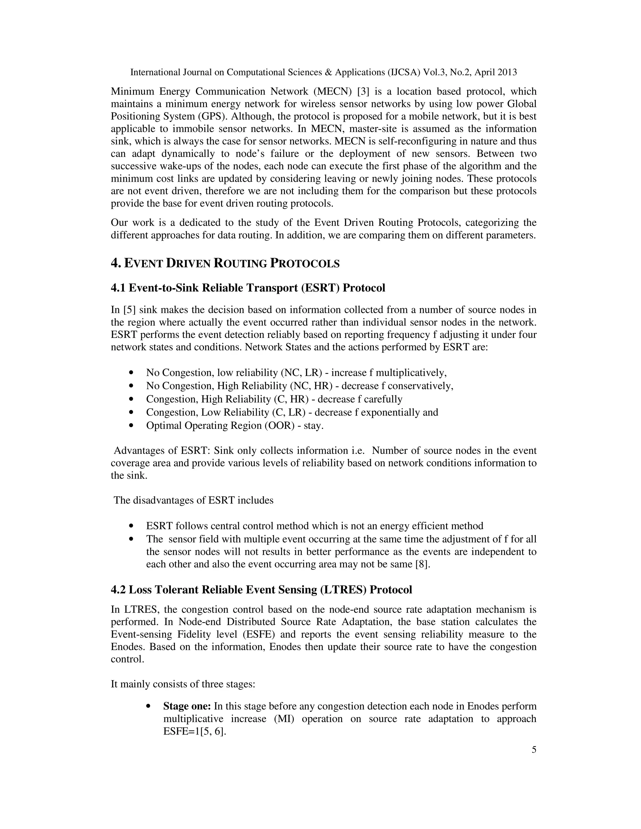 International Journal on Computational Sciences & Applications (IJCSA) Vol.3, No.2, April 2013 5 Minimum Energy Communication Network (MECN) [3] is a location based protocol, which maintains a minimum energy network for wireless sensor networks by using low power Global Positioning System (GPS). Although, the protocol is proposed for a mobile network, but it is best applicable to immobile sensor networks. In MECN, master-site is assumed as the information sink, which is always the case for sensor networks. MECN is self-reconfiguring in nature and thus can adapt dynamically to node’s failure or the deployment of new sensors. Between two successive wake-ups of the nodes, each node can execute the first phase of the algorithm and the minimum cost links are updated by considering leaving or newly joining nodes. These protocols are not event driven, therefore we are not including them for the comparison but these protocols provide the base for event driven routing protocols. Our work is a dedicated to the study of the Event Driven Routing Protocols, categorizing the different approaches for data routing. In addition, we are comparing them on different parameters. 4. EVENT DRIVEN ROUTING PROTOCOLS 4.1 Event-to-Sink Reliable Transport (ESRT) Protocol In [5] sink makes the decision based on information collected from a number of source nodes in the region where actually the event occurred rather than individual sensor nodes in the network. ESRT performs the event detection reliably based on reporting frequency f adjusting it under four network states and conditions. Network States and the actions performed by ESRT are: • No Congestion, low reliability (NC, LR) - increase f multiplicatively, • No Congestion, High Reliability (NC, HR) - decrease f conservatively, • Congestion, High Reliability (C, HR) - decrease f carefully • Congestion, Low Reliability (C, LR) - decrease f exponentially and • Optimal Operating Region (OOR) - stay. Advantages of ESRT: Sink only collects information i.e. Number of source nodes in the event coverage area and provide various levels of reliability based on network conditions information to the sink. The disadvantages of ESRT includes • ESRT follows central control method which is not an energy efficient method • The sensor field with multiple event occurring at the same time the adjustment of f for all the sensor nodes will not results in better performance as the events are independent to each other and also the event occurring area may not be same [8]. 4.2 Loss Tolerant Reliable Event Sensing (LTRES) Protocol In LTRES, the congestion control based on the node-end source rate adaptation mechanism is performed. In Node-end Distributed Source Rate Adaptation, the base station calculates the Event-sensing Fidelity level (ESFE) and reports the event sensing reliability measure to the Enodes. Based on the information, Enodes then update their source rate to have the congestion control. It mainly consists of three stages: • Stage one: In this stage before any congestion detection each node in Enodes perform multiplicative increase (MI) operation on source rate adaptation to approach ESFE=1[5, 6]. 