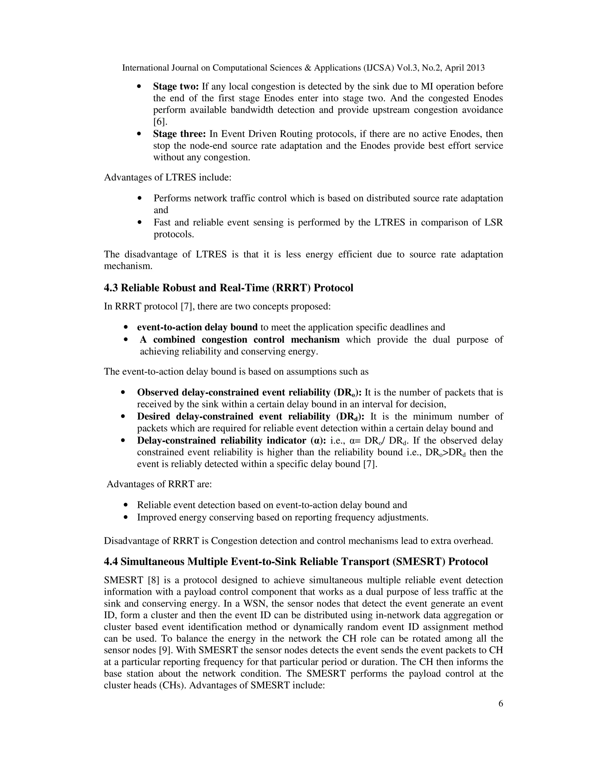 International Journal on Computational Sciences & Applications (IJCSA) Vol.3, No.2, April 2013 6 • Stage two: If any local congestion is detected by the sink due to MI operation before the end of the first stage Enodes enter into stage two. And the congested Enodes perform available bandwidth detection and provide upstream congestion avoidance [6]. • Stage three: In Event Driven Routing protocols, if there are no active Enodes, then stop the node-end source rate adaptation and the Enodes provide best effort service without any congestion. Advantages of LTRES include: • Performs network traffic control which is based on distributed source rate adaptation and • Fast and reliable event sensing is performed by the LTRES in comparison of LSR protocols. The disadvantage of LTRES is that it is less energy efficient due to source rate adaptation mechanism. 4.3 Reliable Robust and Real-Time (RRRT) Protocol In RRRT protocol [7], there are two concepts proposed: • event-to-action delay bound to meet the application specific deadlines and • A combined congestion control mechanism which provide the dual purpose of achieving reliability and conserving energy. The event-to-action delay bound is based on assumptions such as • Observed delay-constrained event reliability (DRo): It is the number of packets that is received by the sink within a certain delay bound in an interval for decision, • Desired delay-constrained event reliability (DRd): It is the minimum number of packets which are required for reliable event detection within a certain delay bound and • Delay-constrained reliability indicator (α): i.e., α= DRo/ DRd. If the observed delay constrained event reliability is higher than the reliability bound i.e., DRo>DRd then the event is reliably detected within a specific delay bound [7]. Advantages of RRRT are: • Reliable event detection based on event-to-action delay bound and • Improved energy conserving based on reporting frequency adjustments. Disadvantage of RRRT is Congestion detection and control mechanisms lead to extra overhead. 4.4 Simultaneous Multiple Event-to-Sink Reliable Transport (SMESRT) Protocol SMESRT [8] is a protocol designed to achieve simultaneous multiple reliable event detection information with a payload control component that works as a dual purpose of less traffic at the sink and conserving energy. In a WSN, the sensor nodes that detect the event generate an event ID, form a cluster and then the event ID can be distributed using in-network data aggregation or cluster based event identification method or dynamically random event ID assignment method can be used. To balance the energy in the network the CH role can be rotated among all the sensor nodes [9]. With SMESRT the sensor nodes detects the event sends the event packets to CH at a particular reporting frequency for that particular period or duration. The CH then informs the base station about the network condition. The SMESRT performs the payload control at the cluster heads (CHs). Advantages of SMESRT include: 