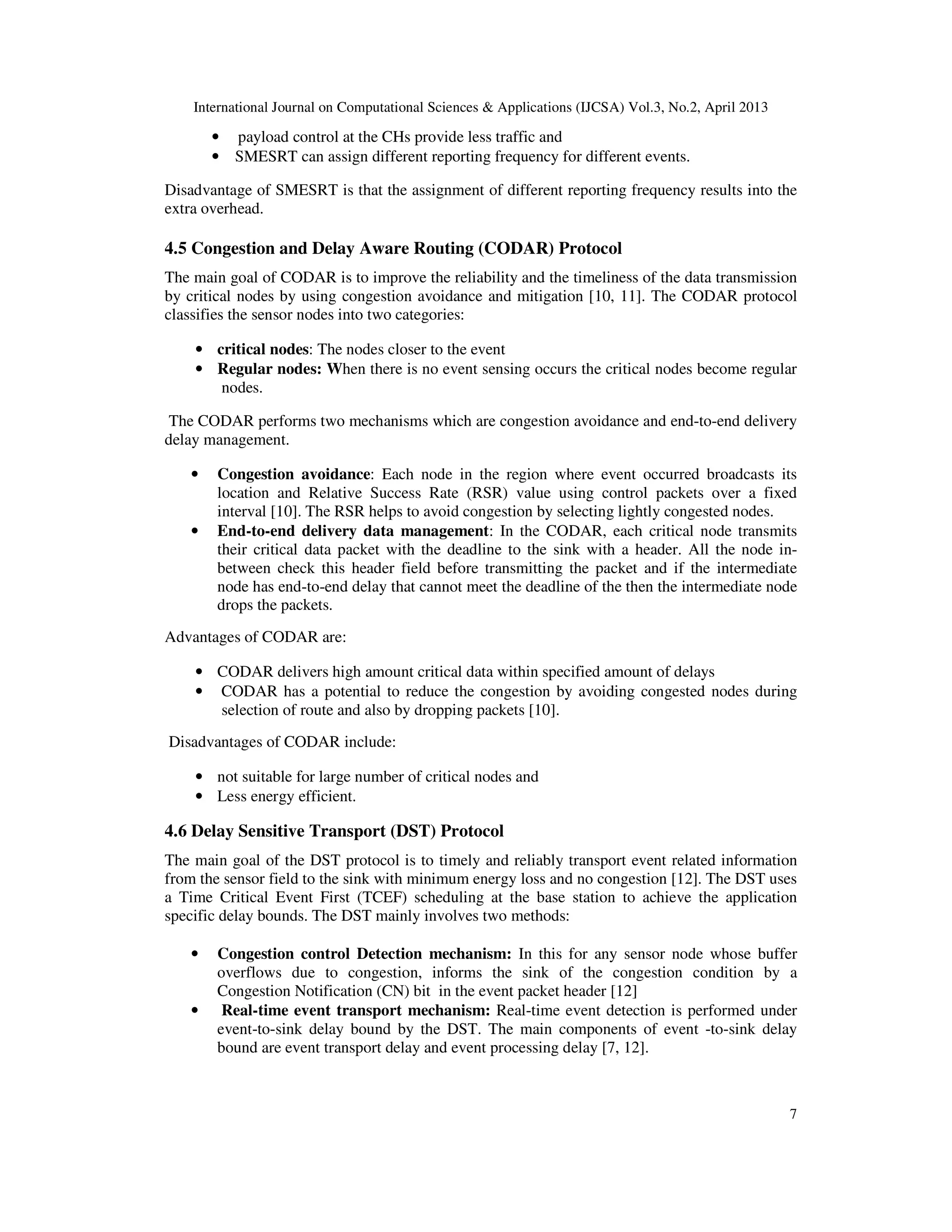 International Journal on Computational Sciences & Applications (IJCSA) Vol.3, No.2, April 2013 7 • payload control at the CHs provide less traffic and • SMESRT can assign different reporting frequency for different events. Disadvantage of SMESRT is that the assignment of different reporting frequency results into the extra overhead. 4.5 Congestion and Delay Aware Routing (CODAR) Protocol The main goal of CODAR is to improve the reliability and the timeliness of the data transmission by critical nodes by using congestion avoidance and mitigation [10, 11]. The CODAR protocol classifies the sensor nodes into two categories: • critical nodes: The nodes closer to the event • Regular nodes: When there is no event sensing occurs the critical nodes become regular nodes. The CODAR performs two mechanisms which are congestion avoidance and end-to-end delivery delay management. • Congestion avoidance: Each node in the region where event occurred broadcasts its location and Relative Success Rate (RSR) value using control packets over a fixed interval [10]. The RSR helps to avoid congestion by selecting lightly congested nodes. • End-to-end delivery data management: In the CODAR, each critical node transmits their critical data packet with the deadline to the sink with a header. All the node in- between check this header field before transmitting the packet and if the intermediate node has end-to-end delay that cannot meet the deadline of the then the intermediate node drops the packets. Advantages of CODAR are: • CODAR delivers high amount critical data within specified amount of delays • CODAR has a potential to reduce the congestion by avoiding congested nodes during selection of route and also by dropping packets [10]. Disadvantages of CODAR include: • not suitable for large number of critical nodes and • Less energy efficient. 4.6 Delay Sensitive Transport (DST) Protocol The main goal of the DST protocol is to timely and reliably transport event related information from the sensor field to the sink with minimum energy loss and no congestion [12]. The DST uses a Time Critical Event First (TCEF) scheduling at the base station to achieve the application specific delay bounds. The DST mainly involves two methods: • Congestion control Detection mechanism: In this for any sensor node whose buffer overflows due to congestion, informs the sink of the congestion condition by a Congestion Notification (CN) bit in the event packet header [12] • Real-time event transport mechanism: Real-time event detection is performed under event-to-sink delay bound by the DST. The main components of event -to-sink delay bound are event transport delay and event processing delay [7, 12]. 