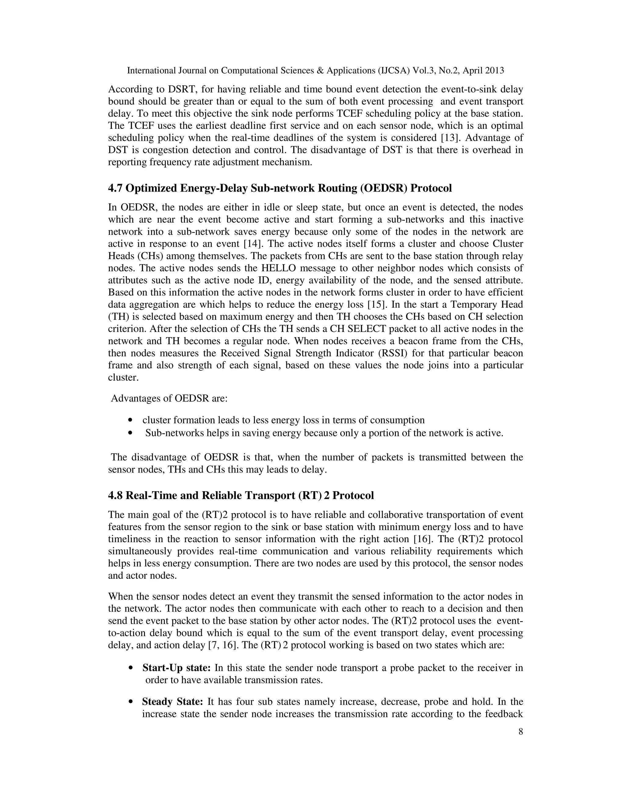 International Journal on Computational Sciences & Applications (IJCSA) Vol.3, No.2, April 2013 8 According to DSRT, for having reliable and time bound event detection the event-to-sink delay bound should be greater than or equal to the sum of both event processing and event transport delay. To meet this objective the sink node performs TCEF scheduling policy at the base station. The TCEF uses the earliest deadline first service and on each sensor node, which is an optimal scheduling policy when the real-time deadlines of the system is considered [13]. Advantage of DST is congestion detection and control. The disadvantage of DST is that there is overhead in reporting frequency rate adjustment mechanism. 4.7 Optimized Energy-Delay Sub-network Routing (OEDSR) Protocol In OEDSR, the nodes are either in idle or sleep state, but once an event is detected, the nodes which are near the event become active and start forming a sub-networks and this inactive network into a sub-network saves energy because only some of the nodes in the network are active in response to an event [14]. The active nodes itself forms a cluster and choose Cluster Heads (CHs) among themselves. The packets from CHs are sent to the base station through relay nodes. The active nodes sends the HELLO message to other neighbor nodes which consists of attributes such as the active node ID, energy availability of the node, and the sensed attribute. Based on this information the active nodes in the network forms cluster in order to have efficient data aggregation are which helps to reduce the energy loss [15]. In the start a Temporary Head (TH) is selected based on maximum energy and then TH chooses the CHs based on CH selection criterion. After the selection of CHs the TH sends a CH SELECT packet to all active nodes in the network and TH becomes a regular node. When nodes receives a beacon frame from the CHs, then nodes measures the Received Signal Strength Indicator (RSSI) for that particular beacon frame and also strength of each signal, based on these values the node joins into a particular cluster. Advantages of OEDSR are: • cluster formation leads to less energy loss in terms of consumption • Sub-networks helps in saving energy because only a portion of the network is active. The disadvantage of OEDSR is that, when the number of packets is transmitted between the sensor nodes, THs and CHs this may leads to delay. 4.8 Real-Time and Reliable Transport (RT) 2 Protocol The main goal of the (RT)2 protocol is to have reliable and collaborative transportation of event features from the sensor region to the sink or base station with minimum energy loss and to have timeliness in the reaction to sensor information with the right action [16]. The (RT)2 protocol simultaneously provides real-time communication and various reliability requirements which helps in less energy consumption. There are two nodes are used by this protocol, the sensor nodes and actor nodes. When the sensor nodes detect an event they transmit the sensed information to the actor nodes in the network. The actor nodes then communicate with each other to reach to a decision and then send the event packet to the base station by other actor nodes. The (RT)2 protocol uses the event- to-action delay bound which is equal to the sum of the event transport delay, event processing delay, and action delay [7, 16]. The (RT) 2 protocol working is based on two states which are: • Start-Up state: In this state the sender node transport a probe packet to the receiver in order to have available transmission rates. • Steady State: It has four sub states namely increase, decrease, probe and hold. In the increase state the sender node increases the transmission rate according to the feedback 
