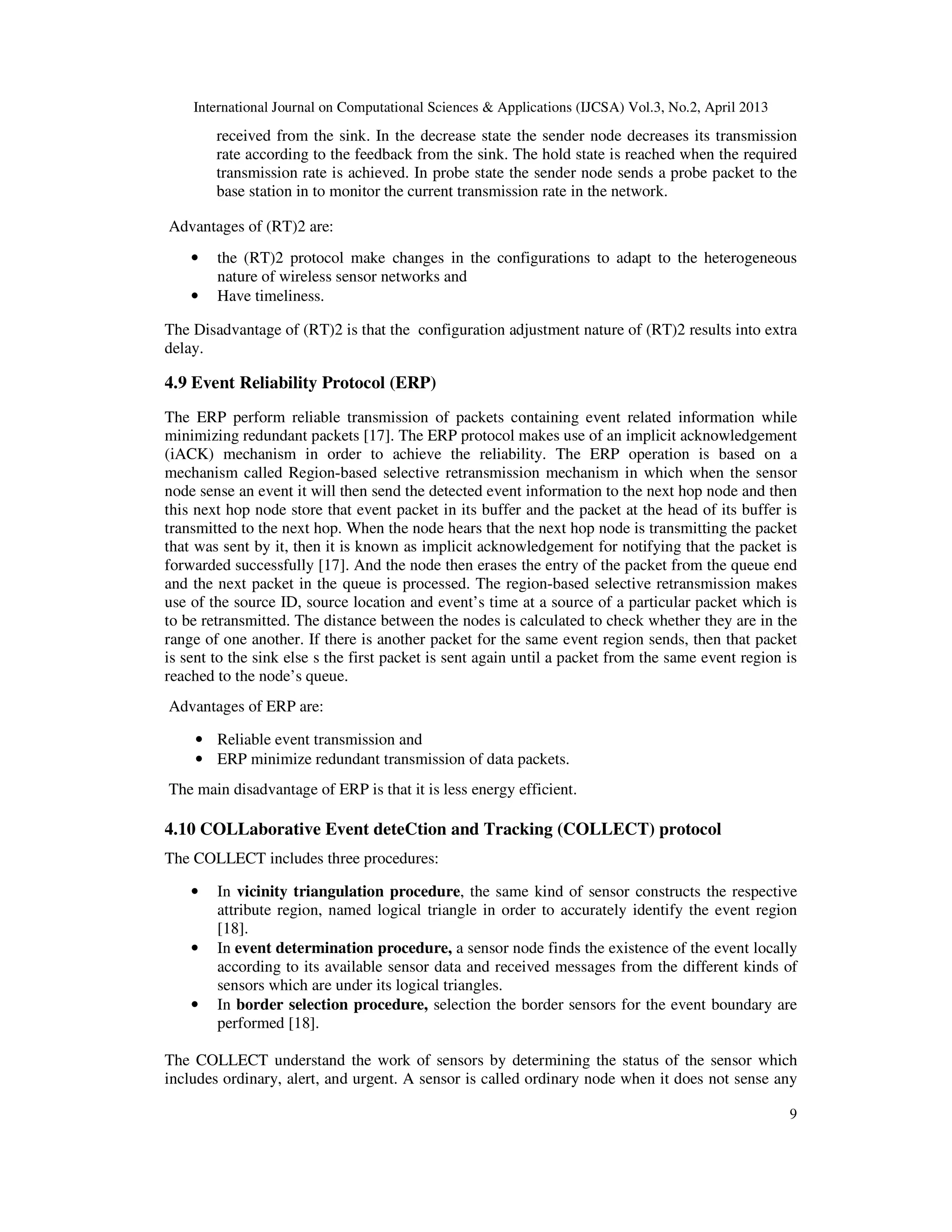 International Journal on Computational Sciences & Applications (IJCSA) Vol.3, No.2, April 2013 9 received from the sink. In the decrease state the sender node decreases its transmission rate according to the feedback from the sink. The hold state is reached when the required transmission rate is achieved. In probe state the sender node sends a probe packet to the base station in to monitor the current transmission rate in the network. Advantages of (RT)2 are: • the (RT)2 protocol make changes in the configurations to adapt to the heterogeneous nature of wireless sensor networks and • Have timeliness. The Disadvantage of (RT)2 is that the configuration adjustment nature of (RT)2 results into extra delay. 4.9 Event Reliability Protocol (ERP) The ERP perform reliable transmission of packets containing event related information while minimizing redundant packets [17]. The ERP protocol makes use of an implicit acknowledgement (iACK) mechanism in order to achieve the reliability. The ERP operation is based on a mechanism called Region-based selective retransmission mechanism in which when the sensor node sense an event it will then send the detected event information to the next hop node and then this next hop node store that event packet in its buffer and the packet at the head of its buffer is transmitted to the next hop. When the node hears that the next hop node is transmitting the packet that was sent by it, then it is known as implicit acknowledgement for notifying that the packet is forwarded successfully [17]. And the node then erases the entry of the packet from the queue end and the next packet in the queue is processed. The region-based selective retransmission makes use of the source ID, source location and event’s time at a source of a particular packet which is to be retransmitted. The distance between the nodes is calculated to check whether they are in the range of one another. If there is another packet for the same event region sends, then that packet is sent to the sink else s the first packet is sent again until a packet from the same event region is reached to the node’s queue. Advantages of ERP are: • Reliable event transmission and • ERP minimize redundant transmission of data packets. The main disadvantage of ERP is that it is less energy efficient. 4.10 COLLaborative Event deteCtion and Tracking (COLLECT) protocol The COLLECT includes three procedures: • In vicinity triangulation procedure, the same kind of sensor constructs the respective attribute region, named logical triangle in order to accurately identify the event region [18]. • In event determination procedure, a sensor node finds the existence of the event locally according to its available sensor data and received messages from the different kinds of sensors which are under its logical triangles. • In border selection procedure, selection the border sensors for the event boundary are performed [18]. The COLLECT understand the work of sensors by determining the status of the sensor which includes ordinary, alert, and urgent. A sensor is called ordinary node when it does not sense any 