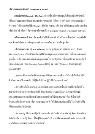 1.โปรแกรมคอมพิวเตอร์ (computer program)
คอมพิวเตอร์(Computer Hardware) คือ เครืองมือการทํางานอิเล็กทรอนิกส์ชนิดหนึง
ใช้ในการประมวลผลข้อมูล สามารถทํางานตามคําสังได้อย่างรวดเร็วมาก แต่สามารถเริมการ
ทํางานเองได้ต้องอาศัยผู้ใช้งาน(Users) เปิด ปิด ควบคุม หรือคําสังให้ทํางานตามต้องการโดย
ใช้ชุดคําสังซึงเรียกว่า โปรแกรมหรือซอฟต์แวร์( Computer Program or Computer Software)
โปรแกรมคอมพิวเตอร์ คือ ชุดคําสังทีมีขันตอนลําดับหรือตามทีเงือนไขกําหนดเพือให้
คอมพิวเตอร์ทํางานตามวัตถุประสงค์ แบ่งออกเป็น2 ประเภทใหญ่ๆ คือ
1.โปรแกรมระบบ (System software) ระบบปฏิบัติการหรือทีเรียกย่อ ๆ ว่า โอเอส
(Operating System: OS) เป็นซอฟต์แวร์ใช้ในการดูแลระบบคอมพิวเตอร์ เครืองคอมพิวเตอร์
ทุกเครืองจะต้องมีซอฟต์แวร์ระบบปฏิบัติการนี ระบบปฏิบัติการทีนิยมใช้กันมากและเป็นที
รู้จักกันดีเช่นดอส (Disk Operating System: DOS) วินโดวส์ (Windows) โอเอสทู (OS/2)
ยูนิกซ์(UNIX)
1.1) ดอส เป็นซอฟต์แวร์จัดระบบงานทีพัฒนามานานแล้วการใช้งานจึงใช้คําสังเป็น
ตัวอักษร ดอสเป็นซอฟต์แวร์ทีรู้จักกันดีในหมู่ผู้ใช้ไมโครคอมพิวเตอร์
1.2) วินโดวส์ เป็นระบบปฏิบัติการทีพัฒนาต่อจากดอสเพือเน้นการใช้งานทีง่ายขึน
สามารถทํางานหลายงานพร้อมกันได้ โดยงานแต่ละงานจะอยู่ในกรอบช่องหน้าต่างที
แสดงผลบนจอภาพ การใช้งานเน้นรูปแบบกราฟิก ผู้ใช้งานสามารถใช้เมาส์เลือนตัวชี
ตําแหน่งเพือเลือกตําแหน่งทีปรากฏบนจอภาพ ทําให้ใช้งานคอมพิวเตอร์ได้ง่าย วินโดวส์จึง
ได้รับความนิยมในปัจจุบัน
1.3) โอเอสทู เป็นระบบปฏิบัติการแบบเดียวกับวินโดวส์แต่บริษัทผู้พัฒนาคือ บริษัท
ไอบีเอ็ม เป็นระบบปฏิบัติการทีให้ผู้ใช้สามารถใช้ทํางานได้หลายงานพร้อมกัน และการใช้
งานก็เป็นแบบกราฟิกเช่นเดียวกับวินโดวส์
 