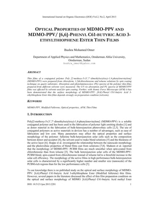 International Journal on Organic Electronics (IJOE) Vol.2, No.2, April 2013
DOI: 10.5121/ijoe.2013.2201 1
OPTICAL PROPERTIES OF MDMO-PPV AND
MDMO-PPV/ [6,6]-PHENYL C61-BUTYRIC ACID 3-
ETHYLTHIOPHENE ESTER THIN FILMS
Bushra Mohamed Omer
Department of Applied Physics and Mathematics, Omdurman Ahlia University,
Omdurman, Sudan
bushra_omer4@yahoo.com
ABSTRACT
Thin films of a conjugated polymer Poly [2-methoxy-5-(3’,7’-dimethyloctyloxy)-1,4-phenylenevinylene]
(MDMO-PPV) were prepared from chloroform, 1,2dichlorobenzene and toluene solutions by spin coating
technique on quartz substrates. Absorption and photoluminescence (PL) spectra of the polymer thin films
prepared from different solvents were measured. The UV-vis absorption and PL spectra of MDMO-PPV
films was affected by solvents used for spin coating. Further, with Atomic Force Microscope (AFM) it has
been demonstrated that the surface morphology of MDMO-PPV: [6,6]-Phenyl C61-butyric Acid 3-
ethylthiophene Ester thin films depends strongly on preparation condition (solvents).
KEYWORDS
MDMO-PPV, Modified Fullerene, Optical properties, AFM, Thin Films
1. INTRODUCTION
Poly[2-methoxy-5-(3’,7’-dimethyloctyloxy)-1,4-phenylenevinylene] (MDMO-PPV) is a soluble
conjugated polymer and has been used in the fabrication of polymer light emitting diodes [1] and
as donor material in the fabrication of bulk-heterojunction photovoltaic cells [2,3]. The use of
conjugated polymers as active materials in devices has a number of advantages, such as ease of
fabrication and low cost. Many parameters may affect the optical properties and surface
morphology of the polymer: fullerene bulk-heterojunction solar cells such as the composition
between donor and acceptor [4], the solvent used to make blend solutions [5] and the thickness of
the active layer [6]. Hoppe et al. investigated the relationship between the nanoscale morphology
and the photovoltaic properties of blend films cast from solutions [7,8]. Shaheen et al. reported
that the morphology of MDMO-PPV: PCBM films are much smoother when spin-coated from
chlorobenzene than from toluene [5]. The bulk heterojunction solar cells of the MDMO-PPV:
PCBM blend, spin-coated from chlorobenzene instead of toluene led to a threefold increase in the
solar cell efficiency. The morphology of the active films in high performance bulk-heterojunction
solar cells is characterized by a significantly higher number and smaller size (nanoscale) of the
PCBM-rich regions than for the low performance cells [5].
To our knowledge there is no published study on the optical and surface morphology of MDMO-
PPV: [6,6]-Phenyl C61-butyric Acid 3-ethylthiophene Ester (Modified fullerene) thin films.
However, several papers in the literature discussed the effect of thin film preparation condition on
the optical and surface morphology of MDMO: [6,6]-Phenyl C61-butyric Acid methyl Ester
 