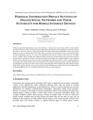 International Journal of Security, Privacy and Trust Management ( IJSPTM) vol 2, No 2, April 2013
DOI : 10.5121/ijsptm.2013.2201 1
PERSONAL INFORMATION PRIVACY SETTINGS OF
ONLINE SOCIAL NETWORKS AND THEIR
SUITABILITY FOR MOBILE INTERNET DEVICES
Nahier Aldhafferi, Charles Watson and A.S.M Sajeev
School of Science and Technology, University of New England,
Australia
naldaffe@myune.edu.au
cwatson7@une.edu.au
sajeev@une.edu.au
ABSTRACT
Protecting personal information privacy has become a controversial issue among online social network
providers and users. Most social network providers have developed several techniques to decrease threats
and risks to the users’ privacy. These risks include the misuse of personal information which may lead to
illegal acts such as identity theft. This study aims to measure the awareness of users on protecting their
personal information privacy, as well as the suitability of the privacy systems which they use to modify
privacy settings. Survey results show high percentage of the use of smart phones for web services but the
current privacy settings for online social networks need to be improved to support different type of mobile
phones screens. Because most users use their mobilephones for Internet services, privacy settings that are
compatible with mobile phones need to be developed. The method of selecting privacy settings should also
be simplified to provide users with a clear picture of the data that will be shared with others. Results of this
study can be used to develop a new privacy system which will help users control their personal information
easily from different devices, including mobile Internet devices and computers.
KEYWORDS
Smart Mobile Phone, Social Networks, Mobile Network, Privacy, Personal Information & Screen
1. INTRODUCTION
Information and communication technology (ICT) plays a significant role in today’s networked
society. It has affected the online interaction between users, who are aware of security
applications and their implications on personal privacy. There is a need to develop more security
mechanisms for different communication technologies, particularly online social networks.
Privacy is essential to the design of security mechanisms. Most social networks providers have
offered privacy settings to allow or deny others access to personal information details. For
example, MySpace website allows privacy settings for people under 18 years to make their
profile content available only for their friends and others who are less than 18 years old. In
addition to the expansion of using mobile Internet devices, some social networks websites have
provided users with mobile versions to support different types of mobile phone screens.
 