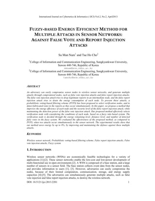 International Journal on Cybernetics & Informatics ( IJCI) Vol.2, No.2, April2013
DOI: 10.5121/ijci.2013.2201 1
FUZZY-BASED ENERGY EFFICIENT METHOD FOR
MULTIPLE ATTACKS IN SENSOR NETWORKS:
AGAINST FALSE VOTE AND REPORT INJECTION
ATTACKS
Su Man Nam1
and Tae Ho Cho2
1
College of Information and Communication Engineering, Sungkyunkwan University,
Suwon 440-746, Republic of Korea
smnam@ece.skku.ac.kr
2
College of Information and Communication Engineering, Sungkyunkwan University,
Suwon 440-746, Republic of Korea
taecho@ece.skku.ac.kr
ABSTRACT
An adversary can easily compromise sensor nodes in wireless sensor networks, and generate multiple
attacks through compromised nodes, such as false vote injection attacks and false report injection attacks.
The false vote injection attack tries to drop legitimate reports in an intermediate node, and the false report
injection attack tries to drain the energy consumption of each node. To prevent these attacks, a
probabilistic voting-based filtering scheme (PVFS) has been proposed to select verification nodes, and to
detect fabricated votes in the reports as they occur simultaneously. In this paper, we propose a method that
improves the energy efficiency of each node and the security level of the false report injection attack, while
maintaining the detection power of the false vote injection attack. Our proposed method effectively selects
verification node with considering the conditions of each node, based on a fuzzy rule-based system. The
verification node is decided through the energy remaining level, distance level, and number of detected
false votes in the fuzzy system. We evaluated the effectiveness of the proposed method, as compared to
PVFS, when two attacks occur simultaneously in the sensor network. The experimental results show that
our method saves energy by up to 8%, by improving and maintaining the defence against these multiple
attacks.
KEYWORDS
Wireless sensor network, Probabilistic voting-based filtering scheme, False report injection attacks, False
vote injection attacks, Fuzzy system
1. INTRODUCTION
Wireless sensor networks (WSNs) are economically feasible technologies for a variety of
applications [1]-[2]. These sensor networks enable the low-cost and low-power development of
multi-functional use in open environments [2]. A WSN is composed of a base station, and a large
number of sensors in a sensor field. The base station collects event data from the sensor nodes,
and provides information to users [1], [3]. However, adversaries can easily compromise the
nodes, because of their limited computation, communication, storage, and energy supply
capacities [4]-[5]. The adversaries can simultaneously generate multiple attacks, such as false
vote injection and false report injection attacks, to destroy the wireless network.
 