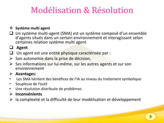 9
Modélisation & Résolution
 Système multi agent
 Un système multi-agent (SMA) est un système composé d'un ensemble
d‘agents situés dans un certain environnement et interagissant selon
certaines relation système multi agent
 Agent
 Un agent est une entité physique caractérisée par :
 Son autonomie dans la prise de décision,
 Ses informations sur lui-même, sur les autres agents et sur son
environnement
 Avantages:
• Les SMA héritent des bénéfices de l’IA au niveau du traitement symbolique
• Souplesse de l’outil
• Une résolution distribuée de problèmes
 Inconvénients
 la complexité et la difficulté de leur modélisation et développement
 