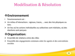 11
Modélisation & Résolution
Environnement
• l’environnement est :
 Un milieu d’interactions : signaux, traces, … avec des lois physiques ou
non;
 Un lieu où les actions individuelles ou collectives sont réalisées, où des
réactions sont perçues
Organisation:
 Ensemble de relations entre des rôles
 Ensemble des engagements communs entre les agents et des conventions
sociales
 