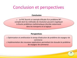 Conclusion et perspectives
Conclusion
Perspectives
14
o Optimisation et amélioration le temps d’exécution de problème de voyageur de
commerce
o Implémentation des nouveaux applications permettant de résoudre le problème
de voyageur de commerce
o Le PVC fournit un exemple d’étude d’un problème NP-
complet dont les méthodes de résolution peuvent s’appliquer
à d’autre problèmes mathématiques discrète notamment
dans les transports et la logique
 