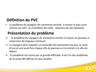 3
Définition du PVC
• Le problème du voyageur de commerce consiste à trouver le plus court
chemin qui relie un ensembles des villes séparées par des distances
Présentation du problème
 Le problème du voyageur de commerce consiste à trouver un parcours à
emprunter de longueur minimum.
 Le voyageur doit respecter un ensemble de contraintes tels que, la visite
d’une et une seule fois chaque ville du parcours et la rentrée à la ville du
départ.
 Ce problème est connu par sa grande difficulté. Il est l’un des problèmes
de la classe NP-difficile les plus étudiés.
 