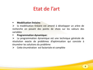 4
Etat de l’art
 Modélisation linéaire:
 la modélisation linéaire est amené à développer un arbre de
recherche en posant des points de choix sur les valeurs des
variables
 Programmation dynamique:
 La programmation dynamique est une technique générale de
résolution exacte de problèmes d’optimisation qui consiste à
énumérer les solutions du problème
 Cette énumération est factorisée et complète
 
