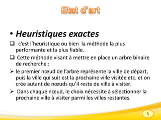 5
• Heuristiques exactes
 c’est l’heuristique ou bien la méthode la plus
performante et la plus fiable.
 Cette méthode visant à mettre en place un arbre binaire
de recherche :
 le premier nœud de l’arbre représente la ville de départ,
puis la ville qui suit est la prochaine ville visitée etc. et on
crée autant de nœuds qu’il reste de ville à visiter.
 Dans chaque nœud, le choix nécessite à sélectionner la
prochaine ville à visiter parmi les villes restantes.
 